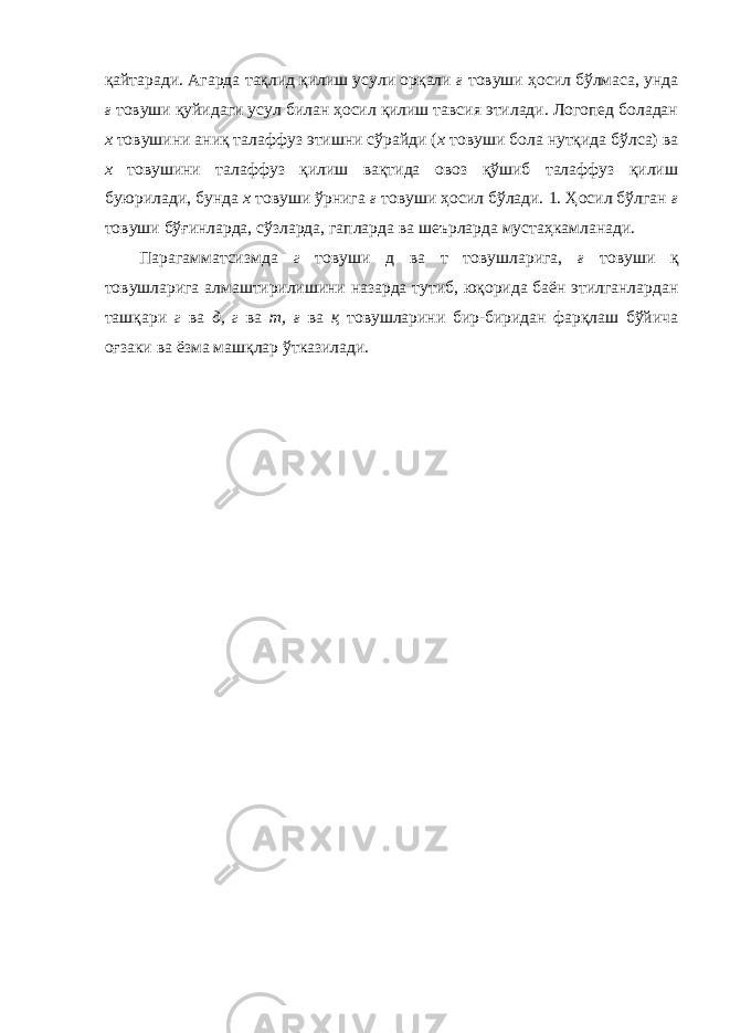 қайтаради. Агарда тақлид қилиш усули орқали ғ товуши ҳосил бўлмаса, унда ғ товуши қуйидаги усул билан ҳосил қилиш тавсия этилади. Логопед боладан х товушини аниқ талаффуз этишни сўрайди ( х товуши бола нутқида бўлса) ва х товушини талаффуз қилиш вақтида овоз қўшиб талаффуз қилиш буюрилади, бунда х товуши ўрнига ғ товуши ҳосил бўлади. 1. Ҳосил бўлган ғ товуши бўғинларда, сўзларда, гапларда ва шеърларда мустаҳкамланади. Парагамматсизмда г товуши д ва т товушларига, ғ товуши қ товушларига алмаштирилишини назарда тутиб, юқорида баён этилганлардан ташқари г ва д, г ва т, ғ ва қ товушларини бир-биридан фарқлаш бўйича оғзаки ва ёзма машқлар ўтказилади. 