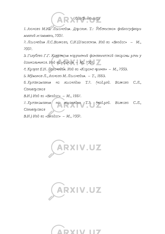 Адабиётлар: 1. Аюпова М.Ю. Логопедия. Дарслик. Т.: Ўзбекистон файласуфлари миллий жамияти, 2007. 2. Логопедия Л.С.Волкова, С.И.Шаховская. Изд-во «Владос» – М., 2002. 3. Голубева Г.Г. Коррексия нарушений фонетической стороны речи у дошкольников. Изд-во «Союз» – М., 2001. 4. Краузе Е.Н. Логопедия. Изд-во «Короне принт» – М., 2003. 5. Мўминов Л., Аюпова М. Логопедия. – Т., 1993. 6. Хрестоматия по логопедии Т.2. (под.ред. Волкова С.Л., Селиверстов В.И.) Изд-во «Владос» – М., 1997. 7. Хрестоматия по логопедии Т.2. (под.ред. Волкова С.Л., Селиверстов В.И.) Изд-во «Владос» – М., 2002. 