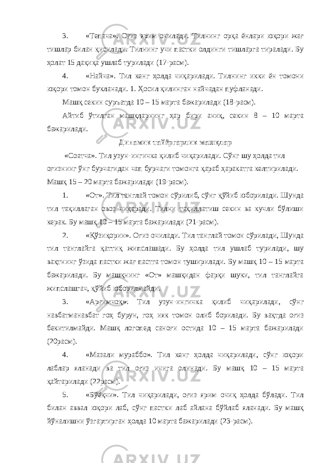 3. «Тепача». Оғиз ярим очилади. Тилнинг орқа ёнлари юқори жағ тишлар билан қисилади. Тилнинг учи пастки олдинги тишларга тиралади. Бу ҳолат 15 дақиқа ушлаб турилади (17-расм). 4. «Найча». Тил кенг ҳолда чиқарилади. Тилнинг икки ён томони юқори томон букланади. 1. Ҳосил қилинган найчадан пуфланади. Машқ секин суръатда 10 – 15 марта бажарилади (18-расм). Айтиб ўтилган машқларнинг ҳар бири аниқ, секин 8 – 10 марта бажарилади. Динамик тайёргарлик машқлар «Соатча». Тил узун-ингичка қилиб чиқарилади. Сўнг шу ҳолда тил оғизнинг ўнг бурчагидан чап бурчаги томонга қараб ҳаракатга келтирилади. Машқ 15 – 20 марта бажарилади (19-расм). 1. «От». Тил танглай томон сўрилиб, сўнг қўйиб юборилади. Шунда тил тақиллаган овоз чиқаради. Тилни тақиллатиш секин ва кучли бўлиши керак. Бу машқ 10 – 15 марта бажарилади (21-расм). 2. «Қўзиқорин». Оғиз очилади. Тил танглай томон сўрилади, Шунда тил танглайга қаттиқ жипслашади. Бу ҳолда тил ушлаб турилади, шу вақтнинг ўзида пастки жағ пастга томон туширилади. Бу машқ 10 – 15 марта бажарилади. Бу машқнинг «От» машқидан фарқи шуки, тил танглайга жипслашгач, қўйиб юборилмайди. 3. «Арғимчоқ». Тил узун-ингичка қилиб чиқарилади, сўнг навбатманавбат гоҳ бурун, гоҳ ияк томон олиб борилади. Бу вақтда оғиз бекитилмайди. Машқ логопед саноғи остида 10 – 15 марта бажарилади (20расм). 4. «Мазали мураббо». Тил кенг ҳолда чиқарилади, сўнг юқори лаблар яланади ва тил оғиз ичига олинади. Бу машқ 10 – 15 марта қайтарилади (22расм). 5. «Бўёқчи». Тил чиқарилади, оғиз ярим очиқ ҳолда бўлади. Тил билан аввал юқори лаб, сўнг пастки лаб айлана бўйлаб яланади. Бу машқ йўналишни ўзгартирган ҳолда 10 марта бажарилади (23-расм). 