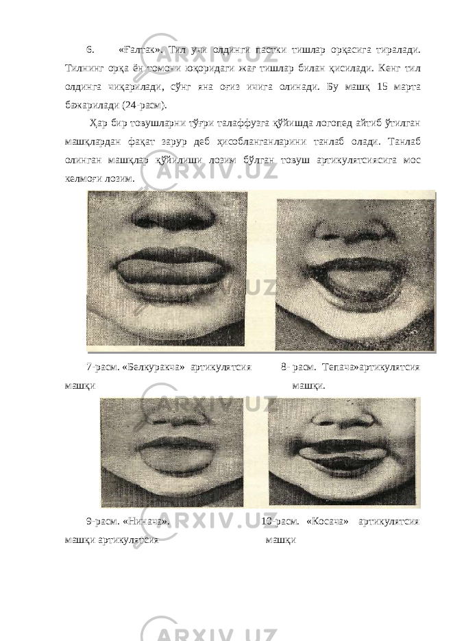 6. «Ғалтак». Тил учи олдинги пастки тишлар орқасига тиралади. Тилнинг орқа ён томони юқоридаги жағ тишлар билан қисилади. Кенг тил олдинга чиқарилади, сўнг яна оғиз ичига олинади. Бу машқ 15 марта бажарилади (24-расм). Ҳар бир товушларни тўғри талаффузга қўйишда логопед айтиб ўтилган машқлардан фақат зарур деб ҳисобланганларини танлаб олади. Танлаб олинган машқлар қўйилиши лозим бўлган товуш артикулятсиясига мос келмоғи лозим. 7-расм. «Белкуракча» артикулятсия 8- расм. Тепача»артикулятсия машқи машқи. 9-расм. «Нинача». 10-расм. «Косача» артикулятсия машқи артикулятсия машқи 