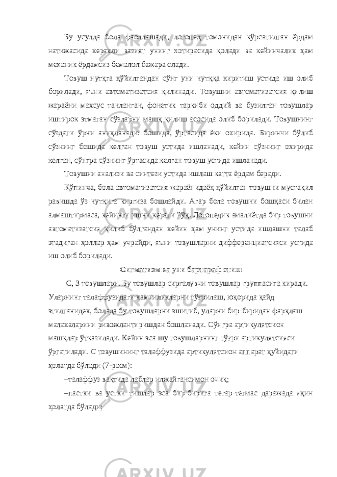 Бу усулда бола фаоллашади, логопед томонидан кўрсатилган ёрдам натижасида керакли вазият унинг хотирасида қолади ва кейинчалик ҳам механик ёрдамсиз бемалол бажара олади. Товуш нутқга қўйилгандан сўнг уни нутққа киритиш устида иш олиб борилади, яъни автоматизатсия қилинади. Товушни автоматизатсия қилиш жараёни махсус танланган, фонетик таркиби оддий ва бузилган товушлар иштирок этмаган сўзларни машқ қилиш асосида олиб борилади. Товушнинг сўздаги ўрни аниқланади: бошида, ўртасида ёки охирида. Биринчи бўлиб сўзнинг бошида келган товуш устида ишланади, кейин сўзнинг охирида келган, сўнгра сўзнинг ўртасида келган товуш устида ишланади. Товушни анализи ва синтези устида ишлаш катта ёрдам беради. Кўпинча, бола автоматизатсия жараёнидаёқ қўйилган товушни мустақил равишда ўз нутқига киргиза бошлайди. Агар бола товушни бошқаси билан алмаштирмаса, кейинги ишни кераги йўқ. Логопедик амалиётда бир товушни автоматизатсия қилиб бўлгандан кейин ҳам унинг устида ишлашни талаб этадиган ҳоллар ҳам учрайди, яъни товушларни дифференциатсияси устида иш олиб борилади. Сигматизм ва уни бартараф этиш С, З товушлари. Бу товушлар сирғалувчи товушлар группасига киради. Уларнинг талаффузидаги камчиликларни тўғрилаш, юқорида қайд этилганидек, болада бу товушларни эшитиб, уларни бир-биридан фарқлаш малакаларини ривожлантиришдан бошланади. Сўнгра артикулятсион машқлар ўтказилади. Кейин эса шу товушларнинг тўғри артикулятсияси ўргатилади. С товушининг талаффузида артикулятсион аппарат қуйидаги ҳолатда бўлади (7-расм): – талаффуз вақтида лаблар илжайгансимон очиқ; – пастки ва устки тишлар эса бир-бирига тегар-тегмас даражада яқин ҳолатда бўлади; 