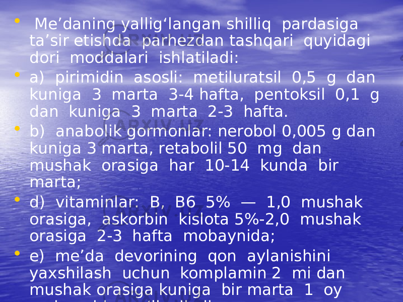 • Me’daning yallig‘langan shilliq pardasiga ta’sir etishda parhezdan tashqari quyidagi dori moddalari ishlatiladi: • a) pirimidin asosli: metiluratsil 0,5 g dan kuniga 3 marta 3-4 hafta, pentoksil 0,1 g dan kuniga 3 marta 2-3 hafta. • b) anabolik gormonlar: nerobol 0,005 g dan kuniga 3 marta, retabolil 50 mg dan mushak orasiga har 10-14 kunda bir marta; • d) vitaminlar: B, B6 5% — 1,0 mushak orasiga, askorbin kislota 5%-2,0 mushak orasiga 2-3 hafta mobaynida; • e) me’da devorining qon aylanishini yaxshilash uchun komplamin 2 mi dan mushak orasiga kuniga bir marta 1 oy mobaynida qo‘llaniladi. 