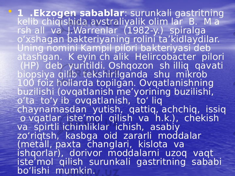 • 1 .Ekzogen sabablar : surunkali gastritning kelib chiqishida avstraliyalik olim lar B. M a rsh all va J.Warrenlar (1982-y.) spiralga o‘xshagan bakteriyaning rolini ta’kidlaydilar. Uning nomini Kampil pilori bakteriyasi deb atashgan. K eyin ch alik Helircobacter pilori (HP) deb yuritildi. Oshqozon sh illiq qavati biopsiya qilib tekshirilganda shu mikrob 100 foiz hollarda topilgan. Ovqatlanishning buzilishi (ovqatlanish me’yorining buzilishi, o‘ta to‘y ib ovqatlanish, to‘ liq chaynamasdan yutish, qattiq, achchiq, issiq o vqatlar iste’mol qilish va h.k.), chekish va spirtli ichimliklar ichish, asabiy zo‘riqtsh, kasbga oid zararli moddalar (metall, paxta changlari, kislota va ishqorlar), dorivor moddalarni uzoq vaqt iste’mol qilish surunkali gastritning sababi bo‘lishi mumkin. 