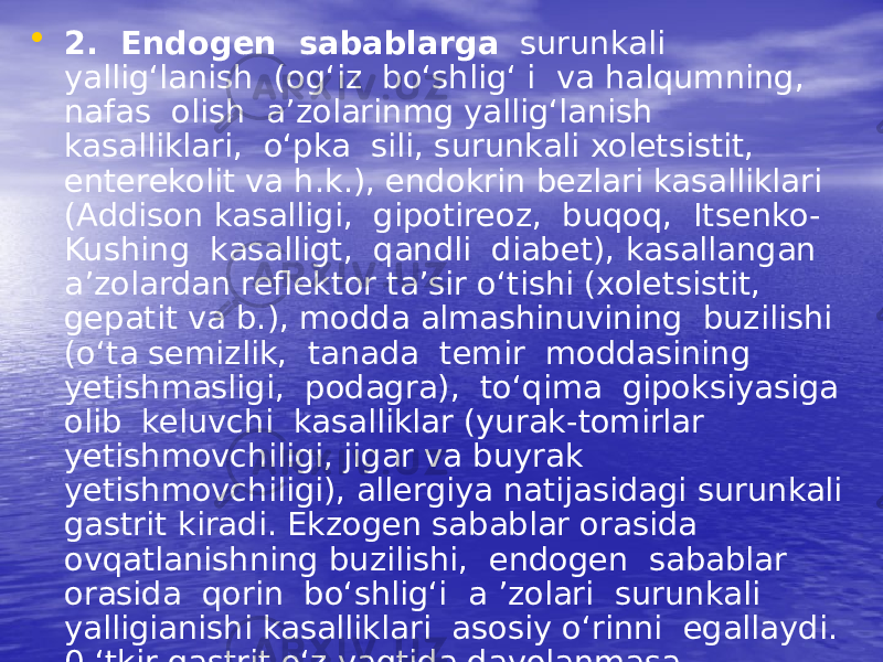 • 2. Endogen sabablarga surunkali yallig‘lanish (og‘iz bo‘shlig‘ i va halqumning, nafas olish a’zolarinmg yallig‘lanish kasalliklari, o‘pka sili, surunkali xoletsistit, enterekolit va h.k.), endokrin bezlari kasalliklari (Addison kasalligi, gipotireoz, buqoq, Itsenko- Kushing kasalligt, qandli diabet), kasallangan a’zolardan reflektor ta’sir o‘tishi (xoletsistit, gepatit va b.), modda almashinuvining buzilishi (o‘ta semizlik, tanada temir moddasining yetishmasligi, podagra), to‘qima gipoksiyasiga olib keluvchi kasalliklar (yurak-tomirlar yetishmovchiligi, jigar va buyrak yetishmovchiligi), allergiya natijasidagi surunkali gastrit kiradi. Ekzogen sabablar orasida ovqatlanishning buzilishi, endogen sabablar orasida qorin bo‘shlig‘i a ’zolari surunkali yalligianishi kasalliklari asosiy o‘rinni egallaydi. 0 ‘tkir gastrit o‘z vaqtida davolanmasa, surunkali gastrit rivojlanishi mumkin. 