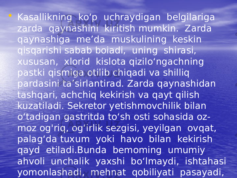 • Kasallikning ko‘p uchraydigan belgilariga zarda qaynashini kiritish mumkin. Zarda qaynashiga me’da muskulining keskin qisqarishi sabab boiadi, uning shirasi, xususan, xlorid kislota qizilo‘ngachning pastki qismiga otilib chiqadi va shilliq pardasini ta’sirlantirad. Zarda qaynashidan tashqari, achchiq kekirish va qayt qilish kuzatiladi. Sekretor yetishmovchilik bilan o‘tadigan gastritda to‘sh osti sohasida oz- moz og&#39;riq, og‘irlik sezgisi, yeyilgan ovqat, palag‘da tuxum yoki havo bilan kekirish qayd etiladi.Bunda bemoming umumiy ahvoli unchalik yaxshi bo‘lmaydi, ishtahasi yomonlashadi, mehnat qobiliyati pasayadi, ichi suyuq ketadi.Gastrit monoton (bir x il) kech ad i, 