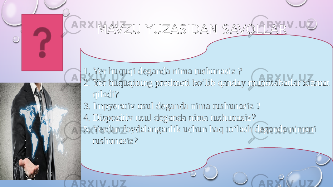 MAVZU YUZASIDAN SAVOLLAR 1. Yer huquqi deganda nima tushunasiz ? 2. Yer huquqining predmeti bo’lib qanday munosabatlar xizmat qiladi? 3. Impyerativ usul deganda nima tushunasiz ? 4. Dispozitiv usul deganda nima tushunasiz? 5. Yerdan foydalanganlik uchun haq to‘lash deganda nimani tushunasiz? 