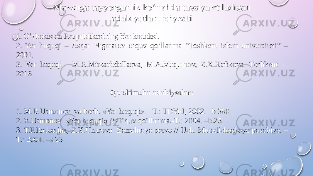 Mavzuga tayyorgarlik ko’rishda tavsiya etiladigan adabiyotlar ro’yxati 1. O’zbekiston Respublikasining Yer kodeksi. 2. Yer huquqi – Asqar Nigmatov o’quv qo’llanma “Toshkent islom universiteti” – 2001. 3. Yer huquqi - M.R.Mirzaabdullaeva, M.A.Muqumov, Z.X.Xafizova. Toshkent - 2016 Qo’shimcha adabiyotlar: 1. M.B.Usmonov va bosh. «Yer huquqi». –T.: TDYuI, 2002. –b.380 2. B.Usmonov «Yer huquqi» // O’quv qo’llanma.-T.: 2004. –b.25 3. Т.F.Radostina, Z.Х.Unarova Zemelnoye pravo // Uch. Metodicheskoye posobiye. – T.: 2004. –s.26 