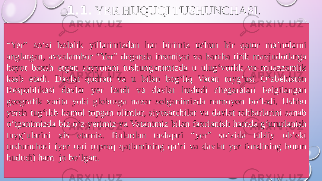 1.1. YER HUQUQI TUSHUNCHASI . “ Yer” so‘zi bolalik yillarimizdan har birimiz uchun bir qator ma’nolarni anglatgan, avvalambor “Yer” deganda insoniyat va barcha tirik mavjudotlarga hayot baxsh etgan sayyorani tushunganimizda u ulug‘vorlik va muazzamlik kasb etadi. Davlat qudrati va u bilan bog‘liq Vatan tuyg‘usi O‘zbekiston Respublikasi davlat yer fondi va davlat hududi chegaralari belgilangan geografik xarita yoki globusga nazar solganimizda namoyon bo‘ladi. Ushbu yerda tug‘ilib kamol topgan olimlar, siyosatchilar va davlat rahbarlarini sanab o‘tganimizda biz o‘z yerimiz va Vatanimiz bilan faxrlanish hamda g‘ururlanish tuyg‘ularini xis etamiz. Bulardan tashqari “yer” so‘zida tabiiy ob’ekt tushunchasi (yer usti tuproq qatlamining qa’ri va davlat yer fondining butun hududi) ham jo bo‘lgan. 