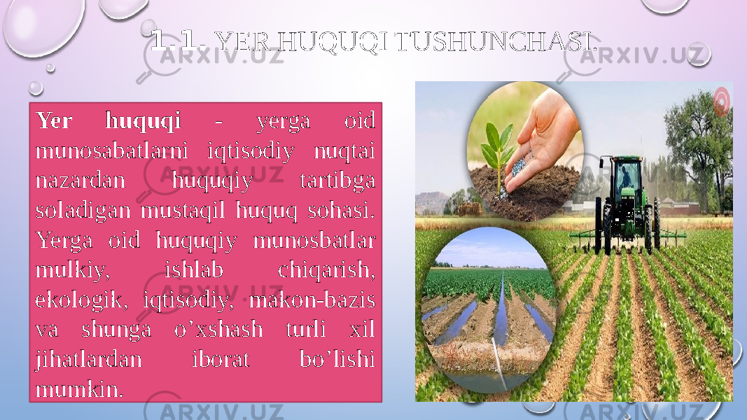 1.1. YER HUQUQI TUSHUNCHASI . Yer huquqi - yerga oid munosabatlarni iqtisodiy nuqtai nazardan huquqiy tartibga soladigan mustaqil huquq sohasi. Yerga oid huquqiy munosbatlar mulkiy, ishlab chiqarish, ekologik, iqtisodiy, makon-bazis va shunga o’xshash turli xil jihatlardan iborat bo’lishi mumkin. 