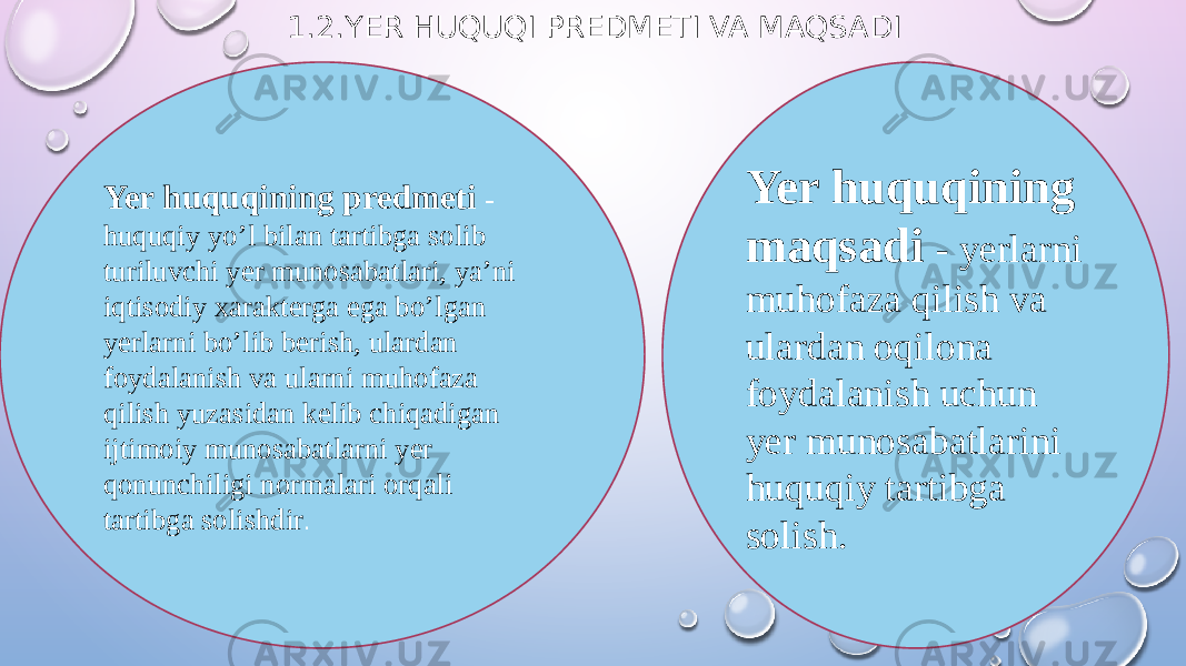 1.2.YER HUQUQI PREDMETI VA MAQSADI Yer huquqining predmeti - huquqiy yo’l bilan tartibga solib turiluvchi yer munosabatlari, ya’ni iqtisodiy xarakterga ega bo’lgan yerlarni bo’lib berish, ulardan foydalanish va ularni muhofaza qilish yuzasidan kelib chiqadigan ijtimoiy munosabatlarni yer qonunchiligi normalari orqali tartibga solishdir . Yer huquqining maqsadi - yerlarni muhofaza qilish va ulardan oqilona foydalanish uchun yer munosabatlarini huquqiy tartibga solish. 