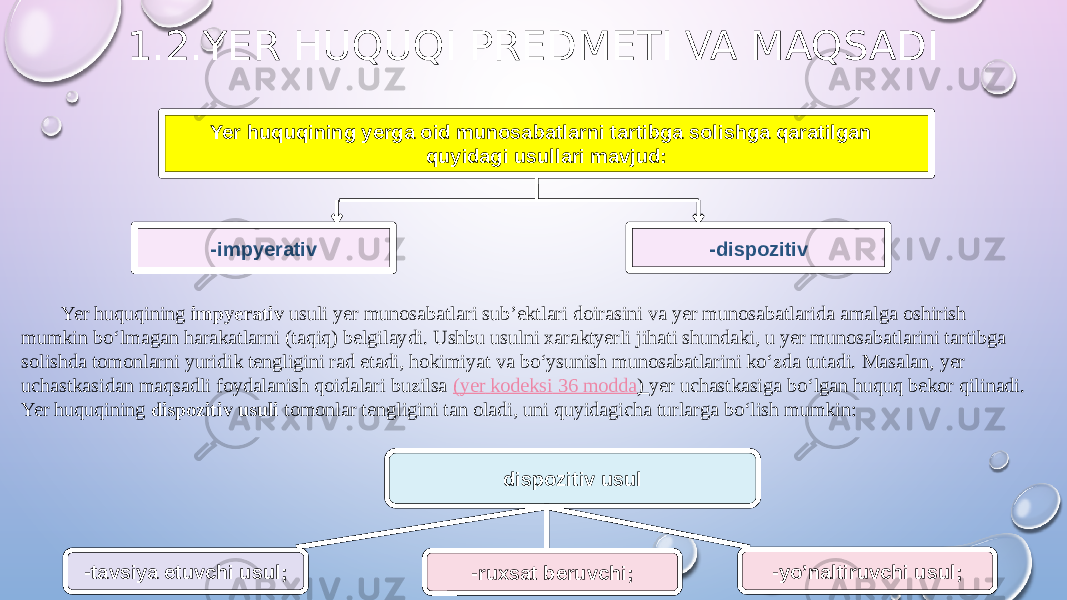 Yer huquqining yerga oid munosabatlarni tartibga solishga qaratilgan quyidagi usullari mavjud: -impyerativ -dispozitiv dispozitiv usul -tavsiya etuvchi usul; -ruxsat beruvchi; Yer huquqining impyerativ usuli yer munosabatlari sub’ektlari doirasini va yer munosabatlarida amalga oshirish mumkin bo‘lmagan harakatlarni (taqiq) belgilaydi. Ushbu usulni xaraktyerli jihati shundaki, u yer munosabatlarini tartibga solishda tomonlarni yuridik tengligini rad etadi, hokimiyat va bo‘ysunish munosabatlarini ko‘zda tutadi. Masalan, yer uchastkasidan maqsadli foydalanish qoidalari buzilsa ( yer kodeksi 36 modda ) yer uchastkasiga bo‘lgan huquq bekor qilinadi. Yer huquqining dispozitiv usuli tomonlar tengligini tan oladi, uni quyidagicha turlarga bo‘lish mumkin: -yo’naltiruvchi usul; 1.2.YER HUQUQI PREDMETI VA MAQSADI 