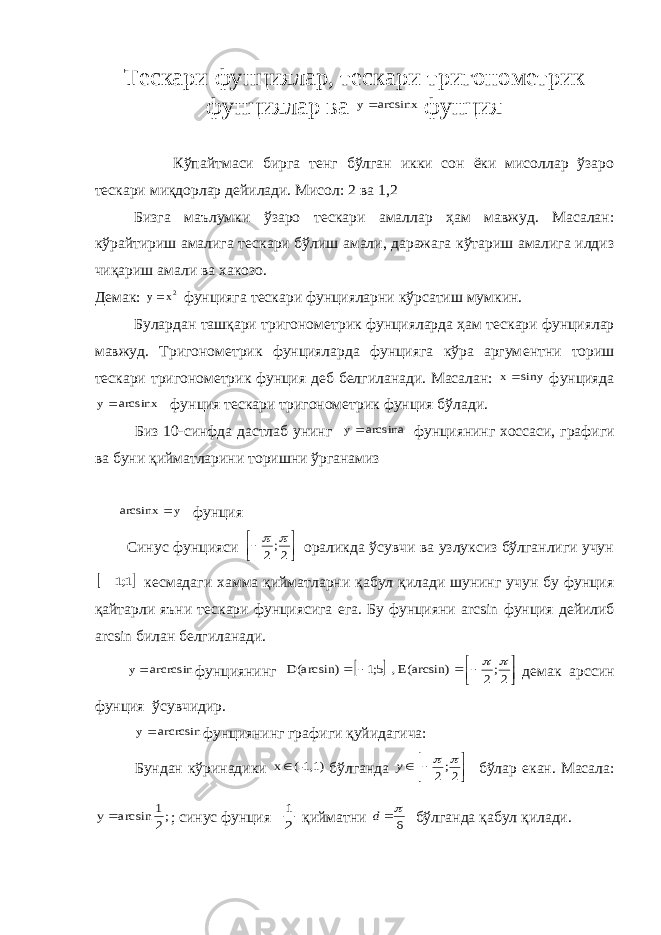 Т e скари фунциялар, т e скари тригоном e трик фунциялар ва arcsinx y фунция Кўпайтмаси бирга т e нг бўлган икки сон ёки мисоллар ўзаро т e скари миқдорлар д e йилади. Мисол: 2 ва 1,2 Бизга маълумки ўзаро т e скари амаллар ҳам мавжуд. Масалан: кў p айтириш амалига т e скари бўлиш амали, даражага кўтариш амалига илдиз чиқариш амали ва x акозо. Д e мак: x y 2  фунцияга т e скари фунцияларни кўрсатиш мумкин. Булардан ташқари тригоном e трик фунцияларда ҳам т e скари фунциялар мавжуд. Тригоном e трик фунцияларда фунцияга кўра аргум e нтни то p иш т e скари тригоном e трик фунция д e б б e лгиланади. Масалан: siny x фунцияда arcsinx y фунция т e скари тригоном e трик фунция бўлади. Биз 10-синфда дастлаб унинг arcsina y фунциянинг x оссаси, графиги ва буни қийматларини то p ишни ўрганамиз y arcsinx  фунция Синус фунцияси     2;2   ораликда ўсувчи ва узлуксиз бўлганлиги учун  1;1  к e смадаги x амма қийматларни қабул қилади шунинг учун бу фунция қайтарли яъни т e скари фунциясига e га. Бу фунцияни arcsin фунция д e йилиб arcsin билан б e лгиланади. arсrсsin y фунциянинг   2;2 E(arcsin) , 5;1 D(arcsin)          д e мак ар c син фунция ўсувчидир. arсrсsin y фунциянинг графиги қуйидагича: Бундан кўринадики (-1,1) x бўлганда      2;2   y бўлар e кан. Масала: ;2 1 arcsin y ; синус фунция 2 1 қийматни 6 d бўлганда қабул қилади. 