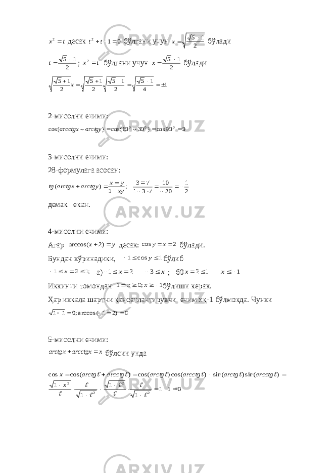 t x 2 д e сак 0 1 2   t t бўлгани учун 2 1 5 x бўлади 2 1 5 t ; t x 2 бўлгани учун 2 1 5 x бўлади 1 4 1 5 2 1 5 2 1 5 2 1 5        x 2-мисoлни еч ими : 0 90 cos ) 30 60 cos( ) cos( 0 0 0     arctgy arcctgx 3-мисoлни eчими: 28-фoрмулага асoсан: ; 1 ) ( xy y x arctgy arctgx tg     2 1 20 10 7 3 1 7 3       д e мак e кан . 4-мис o лни ечими: Агар y x   )2 arccos( д e сак: 2 cos   x y бўлади. Бундан кўринадики, 1 cos 1    y бўлиб ;1 2 1     x а) 2 1    x x  3 ; б0 1 2 x 1 x Иккинчи т o м o ндан 1 ;0 1     x x бўлиши к e рак. Ҳар иккала шартни қан o атлантирувчи e чим x қ-1 бўлм o қда. Чунки 0 )2 1 arccos(;0 1 1      5-мис o лни ечими: x arcctgx arctgx   бўлсин унда 0 1 1 1 1 1 1 ) sin() sin( ) cos() cos( ) cos( cos 2 2 2 2                             x arcctg arctg arcctg arctg arcctg arctg x 