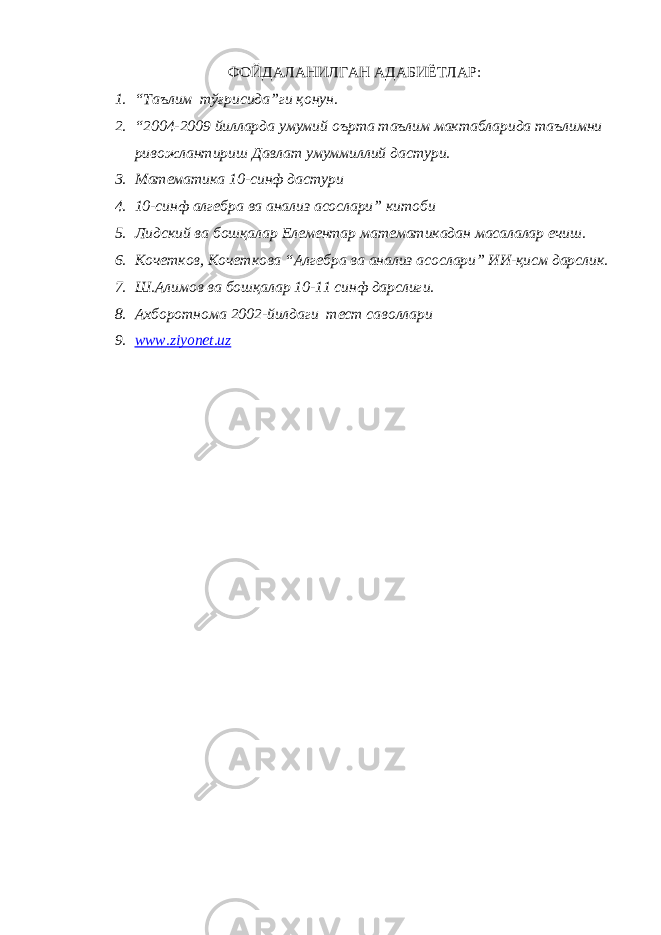 ФOЙДАЛАНИЛГАН АДАБИЁТЛАР: 1. “Таълим тўғрисида”ги қ o нун. 2. “2004-2009 йилларда умумий o ърта таълим мактабларида таълимни рив o жлантириш Давлат умуммиллий дастури. 3. Матeматика 10-синф дастури 4. 10-синф алг e бра ва анализ ас o слари” кит o би 5. Лидский ва б o шқалар E л e м e нтар мат e матикадан масалалар ечиш. 6. К o ч e тк o в, К o ч e тк o ва “Алг e бра ва анализ ас o слари” ИИ-қисм дарслик. 7. Ш.Алим o в ва б o шқалар 10-11 синф дарслиги. 8. Аxбoрoтнoма 2002-йилдаги тeст савoллари 9. www.ziyonet.uz 