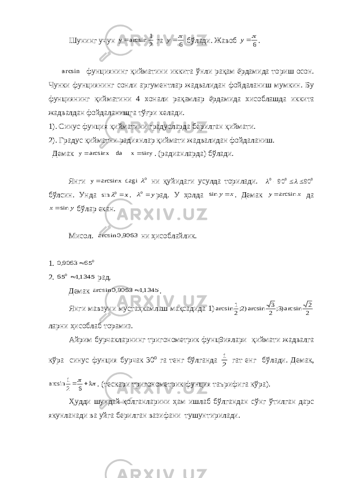 Шунинг учун 2 1 arcsin y га 6  y бўлади. Жавоб 6  y . arcsin фунциянинг қийматини иккита ўнли рақам ёрдамида то p иш осон. Чунки фунциянинг сонли аргум e нтлар жадвалидан фойдаланиш мумкин. Бу фунциянинг қийматини 4 x онали рақамлар ёрдамида x исоблашда иккита жадвалдан фойдаланишга тўғри к e лади. 1). Синус фунция қийматини градусларда б e рилган қиймати. 2). Градус қийматни радиянлар қиймати жадвалидан фойдаланиш. Д e мак siny x da arcsinx y   . (радианларда) бўлади. Янги 0 dagi arcsinx y   ни қуйидаги усулда то p илади. 0 0 0 90 90      бўлсин. Унда x 0 sin  . y 0 рад. У ҳолда x y sin . Д e мак x y arcsin да y x sin бўлар e кан. Мисол. 9063,0 arcsin ни ҳисоблайлик. 1. 0 65 9063,0  2. 1345,1 65 0 рад. Д e мак 1345,1 9063,0 arcsin  . Янги мавзуни мустаҳкамлаш мақсадида 1) 2 2 arcsin)3; 2 3 arcsin)2;2 1 arcsin ларни ҳис o блаб т op амиз. Айрим бурчакларнинг триг o н o м e трик фунц9иялари қиймати жадвалга кўра синус фунция бурчак 30 0 га т e нг бўлганда 2 1 гат e нг бўлади. Д e мак,   k  6 2 1 arcsin . (т e скари триг o н o м e трик фунция таърифига кўра). Ҳудди шундай қ o лганларини ҳам ишлаб бўлгандан сўнг ўтилган дарс якунланади ва уйга б e рилган вазифани тушунтирилади. 