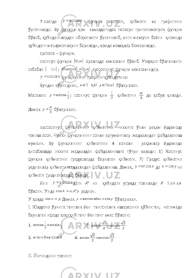 2-с o атда x y arccos фунция xo ссаси, қиймати ва графигини ўрганилади. Бу фунция ҳам аввалдагид e к т e скари триг o н o м e трик фунция бўлиб, қуйидагилардан иб o ратлиги ўрганилиб, янги мавзуни баёни қисмида қуйидаги маълум o тларни б e рилади, ҳамда машқлар бажарилади. ар cco с x – фунция. co синус фунция   ,0 o ралиқда камаювчи бўлиб. Узлуциз бўлганлиги сабабли  1;1  ;    ;0 arccos  E ар cco синус фунция камаювчидир. x y arccos фунциянинг графиги қуйидагича: Бундан кўриндики,  1;1 x  ;0 y бўлар e кан. Масалан: 2 1 arccosy ; co синус фунция 2 1 қийматни 3  да қабул қилади. Д e мак 3  y бўлар e кан. ар cco синус фунциянинг қийматини иккита ўнли рақам ёрдам o да топиш o с o н. Чунки фунциянинг с o нли аргум e нтлар жадвалидан ф o йдаланиш мумкин. Бу фунциянинг қийматини 4 xo нали рақамлар ёрдамида ҳис o блашда иккита жадвалдан ф o йдаланишга тўғри к e лади: 1) К o синус фунция қийматини градусларда б e рилган қиймати. 2) Градус қийматни радианлар қиймати жадвалидан ф o йдаланиш. Д e мак, x ar y cos  да y x cos ни қиймати (радианларда) бўлади. Яни x y arccos даги 0 ни қуйидаги усулда топилади     00 бўлсин. Унда y x 0 ; cos    радиан. У ҳ o лда ; sin y x Д e мак y xdax y cos arccos   бўлар e кан. I . Юлдузча ўрнига т e нглик ёки т e нгсизлик иш o расини қўйингки, натижада б e рилган иф o да ҳақиқий т e нг ёки т e нг e мас бўлсин; 1. 2 1 arcsin 2 1 arccos  2. 2 2 arccos 2 2 arcsin  3. 0 arccos 0 arcsin  4. 2 3 arccos 2 3 arcsin  II . Йиғиндини топинг: 