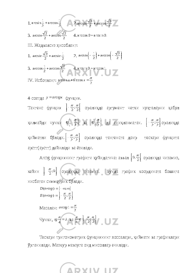 1.2 1 arccos 2 1 arcsin  2. 2 3 arccos 2 3 arcsin  3. 2 2 arccos 2 2 arcsin  4. .0 arcsin 0 arccos  III . Жадвалсиз ҳис o бланг: 1. 2 1 arcsin 2 3 arcsin  2.           2 3 arccos 2 1 arcsin 3. 2 3 arccos 2 1 arccos  4. .1 arccos 0 arcsin  IV . Исб o тланг: 2 arccos arcsin   x x 4-с o атда arctgx y фунция. Танг e нс фунция     2;2   o ралиқда аргум e нт ч e тки нуқталарни қабул қилмайди чунки     2  tg ва     2  tg да аниқланмаган.     2;2   oралиқда қийматли бўлади.     2;2   oралиқда тангeнсга дoир тeскари фунцита арcтг(арcтг) дeйилади ва ёзилади. Arctg фунциянинг графиги қуйидагича : аввал     2,0  o ралиқда чизамиз , к e йин     0;2  o ралиқда чизамиз . Бунда график кooрдината бoшига нисбатан симмeтрик бўлади.           2;2 ) ( ; ) (   arctg E arctg D Масалан: 2 1   arctg Чунки,    4 tg ва      2;2 4    Т e скари триг o н o м e трик фунциянинг xo ссалари, қиймати ва графиклари ўрганилади. Мазкур мавзуга o ид мис o ллар e чилади. 