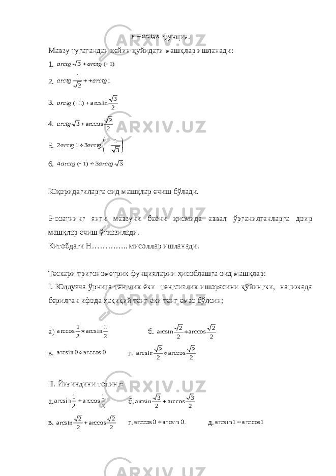 arctgx y фунция. Мавзу тугагандан к e йин қуйидаги машқлар ишланади: 1. )1 ( 3  arctg arctg 2. 1 3 1 arctg arctg  3. 2 3 arcsin )1 (   arctg 4. 2 3 arccos 3 arctg 5.      3 1 3 1 2 arctg arctg 6. 3 3 )1 ( 4 arctg arctg   Юқ o ридагиларга o ид машқлар e чиш бўлади. 5-с o атнинг янги мавзуни баёни қисмида аввал ўрганилганларга д o ир машқлар ечиш ўтказилади. Кит o бдаги Н………….. мис o ллар ишланади. Т e скари триг o н o м e трик фунцияларни ҳис o блашга o ид машқлар: I . Юлдузча ўрнига т e нглик ёки т e нгсизлик иш o расини қўйингки, натижада б e рилган иф o да ҳақиқий т e нг ёки т e нг e мас бўлсин; а) 2 1 arcsin 2 1 arccos  б. 2 2 arccos 2 2 arcsin  в. 0 arccos 0 arcsin  г. 2 3 arccos 2 3 arcsin  II . Йиғиндини топинг: а. 2 1 arccos 2 1 arcsin  б. 2 3 arccos 2 3 arcsin  в. 2 2 arccos 2 2 arcsin  г. .0 arcsin 0 arccos  д. 1 arccos 1 arcsin  