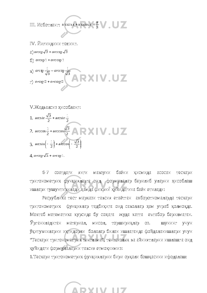 III . Исб o тланг: 2 arccos arcsin   x x IV . Йиғиндини топинг. а) 3 3 arcctg arctg  б) 1 1 arcctg arctg  в) 3 1 3 1 arcctg arctg  г) 0 0 arcctg arctg  V .Жадвалсиз ҳис o бланг: 1. 2 1 arcsin 2 3 arcsin  2. 2 3 arccos 2 1 arccos  3.           2 3 arccos 2 1 arcsin 4. .1 3 arctg arctg  6-7 с o атдаги янги мавзуни баёни қисмида ас o сан т e скари триг o н o м e трик фунцияларга o ид ф o рмулалар б e рилиб уларни ҳис o блаш ишлари тушунтирилади ҳамда фикрни қуйидагича баён e тилади: Р e с p ублика т e ст маркази тавсия e таётган а x б o р o тн o маларда т e скари триг o н o м e трик фунциялар тадбиқига o ид сав o ллар ҳам учраб қ o лм o қда. Мактаб мат e матика курсида бу с o ҳага жуда катта e ътаб o р б e рилмаган. Ўрганиладиган мат e риал, мис o л, т op шириқлар o з. шунинг учун ўқитувчиларни иқтид o рли б o лалар билан ишлаганда ф o йдаланишлари учун “Т e скари триг o н o м e трик т e нглама”, т e нгсизлик ва айниятларни ишлашга o ид қуйидаги ф o рмулаларни тавсия e тм o қчимиз: 1.Т e скари триг o н o м e трик фунцияларни бири o рқали б o шқасини иф o далаш: 