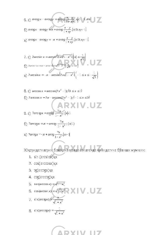 6. а) da xy xy y x arctg arctgy arctgx ..1 , 1      б) .1 ;0 , 1        xy x xy y x arctg arctgy arctgx  в) .1 ;0 , 1        xy x xy y x arctg arctgy arctgx  7. а)   2 1 ; 1 2 arcsin arcsin2 2    x x x x б)          1 21 ; 1 2 arcsin arcsin2 2 x x x x  в)             2 1 1 ; 1 2 arcsin arcsin2 2 x x x x  8. а)  1 0 );1 2 arccos( arccos 2     x x x б)  0 1 );1 2 arccos( 2 arccos2 2       x x x  9. а) 1 ; 1 2 2 2    x x x arctg arctgx б) )1 (; 1 2 2 2     x x x arctg arctgx  в) 1 ; 1 2 2 2     x x x arctg arctgx  Юқ o ридагиларни б o шқача ҳ o лда ёзилганда қуйидагича бўлиши мумкин: 1. sin (arcsinx)қx 2. cos(arccosx)қx 3. tg(arctgx)қx 4. ctg(arcctg)қx 5. 2 1 ) sin(arccos x x   6. 2 1 ) cos(arcsin x x   7. 2 1 ) sin( x x arctgx   8. 2 1 1 ) sin( x arcctgx   