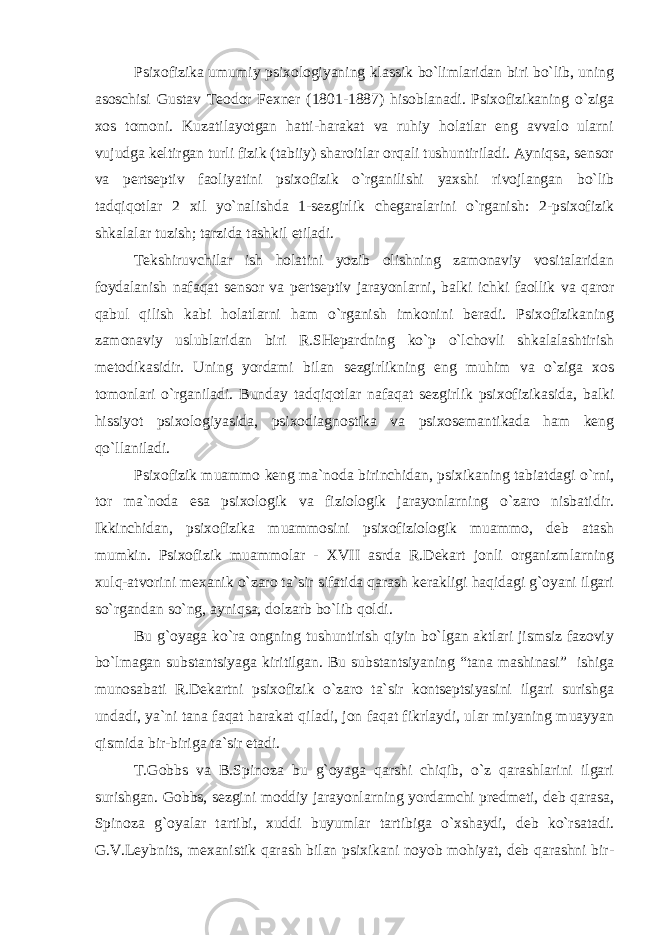 Psixofizika umumiy psixologiyaning klassik bo`limlaridan biri bo`lib, uning asoschisi Gustav Teodor Fexner (1801-1887) hisoblanadi. Psixofizikaning o`ziga xos tomoni. Kuzatilayotgan hatti-harakat va ruhiy holatlar eng avvalo ularni vujudga keltirgan turli fizik (tabiiy) sharoitlar orqali tushuntiriladi. Ayniqsa, sensor va pertseptiv faoliyatini psixofizik o`rganilishi yaxshi rivojlangan bo`lib tadqiqotlar 2 xil yo`nalishda 1-sezgirlik chegaralarini o`rganish: 2-psixofizik shkalalar tuzish; tarzida tashkil etiladi. Tekshiruvchilar ish holatini yozib olishning zamonaviy vositalaridan foydalanish nafaqat sensor va pertseptiv jarayonlarni, balki ichki faollik va qaror qabul qilish kabi holatlarni ham o`rganish imkonini beradi. Psixofizikaning zamonaviy uslublaridan biri R.SHepardning ko`p o`lchovli shkalalashtirish metodikasidir. Uning yordami bilan sezgirlikning eng muhim va o`ziga xos tomonlari o`rganiladi. Bunday tadqiqotlar nafaqat sezgirlik psixofizikasida, balki hissiyot psixologiyasida, psixodiagnostika va psixosemantikada ham keng qo`llaniladi. Psixofizik muammo keng ma`noda birinchidan, psixikaning tabiatdagi o`rni, tor ma`noda esa psixologik va fiziologik jarayonlarning o`zaro nisbatidir. Ikkinchidan, psixofizika muammosini psixofiziologik muammo, deb atash mumkin. Psixofizik muammolar - XVII asrda R.Dekart jonli organizmlarning xulq-atvorini mexanik o`zaro ta`sir sifatida qarash kerakligi haqidagi g`oyani ilgari so`rgandan so`ng, ayniqsa, dolzarb bo`lib qoldi. Bu g`oyaga ko`ra ongning tushuntirish qiyin bo`lgan aktlari jismsiz fazoviy bo`lmagan substantsiyaga kiritilgan. Bu substantsiyaning “tana mashinasi” ishiga munosabati R.Dekartni psixofizik o`zaro ta`sir kontseptsiyasini ilgari surishga undadi, ya`ni tana faqat harakat qiladi, jon faqat fikrlaydi, ular miyaning muayyan qismida bir-biriga ta`sir etadi. T.Gobbs va B.Spinoza bu g`oyaga qarshi chiqib, o`z qarashlarini ilgari surishgan. Gobbs, sezgini moddiy jarayonlarning yordamchi predmeti, deb qarasa, Spinoza g`oyalar tartibi, xuddi buyumlar tartibiga o`xshaydi, deb ko`rsatadi. G.V.Leybnits, mexanistik qarash bilan psixikani noyob mohiyat, deb qarashni bir- 