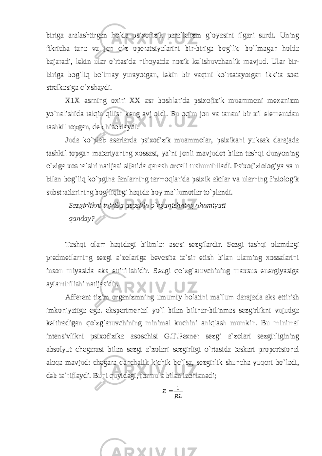 biriga aralashtirgan holda psixofizik parallelizm g`oyasini ilgari surdi. Uning fikricha tana va jon o`z operatsiyalarini bir-biriga bog`liq bo`lmagan holda bajaradi, lekin ular o`rtasida nihoyatda nozik kelishuvchanlik mavjud. Ular bir- biriga bog`liq bo`lmay yurayotgan, lekin bir vaqtni ko`rsatayotgan ikkita soat strelkasiga o`xshaydi. X1X asrning oxiri XX asr boshlarida psixofizik muammoni mexanizm yo`nalishida talqin qilish keng avj oldi. Bu oqim jon va tanani bir xil elementdan tashkil topgan, deb hisoblaydi. Juda ko`plab asarlarda psixofizik muammolar, psixikani yuksak darajada tashkil topgan materiyaning xossasi, ya`ni jonli mavjudot bilan tashqi dunyoning o`ziga xos ta`siri natijasi sifatida qarash orqali tushuntiriladi. Psixofiziologiya va u bilan bog`liq ko`pgina fanlarning tarmoqlarida psixik aktlar va ularning fiziologik substratlarining bog`liqligi haqida boy ma`lumotlar to`plandi. Sezgirlikni tajriba asosida o`rganishning ahamiyati qanday? Tashqi olam haqidagi bilimlar asosi sezgilardir. Sezgi tashqi olamdagi predmetlarning sezgi a`zolariga bevosita ta`sir etish bilan ularning xossalarini inson miyasida aks ettirilishidir. Sezgi qo`zg`atuvchining maxsus energiyasiga aylantirilishi natijasidir. Afferent tizim organizmning umumiy holatini ma`lum darajada aks ettirish imkoniyatiga ega. eksperimental yo`l bilan bilinar-bilinmas sezgirlikni vujudga keltiradigan qo`zg`atuvchining minimal kuchini aniqlash mumkin. Bu minimal intensivlikni psixofizika asoschisi G.T.Fexner sezgi a`zolari sezgirligining absolyut chegarasi bilan sezgi a`zolari sezgirligi o`rtasida teskari proportsional aloqa mavjud: chegara qanchalik kichik bo`lsa, sezgirlik shuncha yuqori bo`ladi, deb ta`riflaydi. Buni quyidagi, formula bilan izohlanadi; RL E 1  