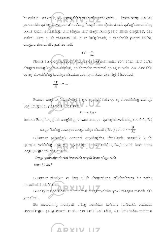 bu erda E - sezgirlik, RL - sezgirlikning absolyut chegarasi. Inson sezgi a`zolari yordamida qo`zg`atuvchilar o`rtasidagi farqni ham ajrata oladi. qo`zg`atuvchining ikkita kuchi o`rtasidagi bilinadigan farq sezgirlikning farq qilish chegarasi, deb ataladi. Farq qilish chegarasi DL bilan belgilanadi, u qanchalik yuqori bo`lsa, chegara shunchalik past bo`ladi. DL Ed 1  Nemis fiziologi e.Veber X1X asrda eksperimental yo`l bilan farq qilish chegarasining kuchi nisbiyligi, qo`shimcha minimal qo`zg`atuvchi R dastlabki qo`zg`atuvchining kuchiga nisbatan doimiy mikdor ekanligini isbotladi. Const R R   Fexner sezgirlik intensivligining o`zgarishi fizik qo`zg`atuvchining kuchiga bog`liqligini quyidagicha ifodalaydi: r c Ed log.  bu erda Ed q farq qilish sezgirligi, s- konstanta , r - qo`zg`atuvchining kuchini ( R ) sezgirlikning absolyut chegarasiga nisbati ( RL ) ya`ni RL R r G.Fexner psixofizik qonunni quyidagicha ifodalaydi. sezgirlik kuchi qo`zg`atuvchining absolyut qiymatiga emas, balki qo`zg`atuvchi kuchininng logarifmiga proportsionaldir. Sezgi qonuniyatlarini kuzatish orqali ham o`rganish mumkinmi? G.Fexner absolyut va farq qilish chegaralarini o`lchashning bir necha metodlarini taklif kildi. Bunday metodlardan biri minimal o`zgaruvchilar yoki chegara metodi deb yuritiladi. Bu metodning mohiyati uning nomidan ko`rinib turibdiki, oldindan tayyorlangan qo`zg`atuvchilar shunday berib boriladiki, ular bir-biridan minimal 