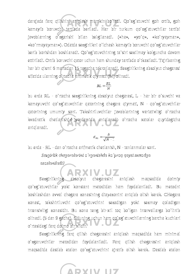 darajada farq qilishini aniqlash mumkin bo`ladi. Qo`zg`atuvchi goh ortib, goh kamayib boruvchi tartibda beriladi. Har bir turkum qo`zg`atuvchilar tartibi javoblarning o`zgarishi bilan belgilanadi. («ha», «yo`q», «ko`ryapman», «ko`rmayapman»). Odatda sezgirlikni o`lchash kamayib boruvchi qo`zg`atuvchilar berib borishdan boshlanadi. Qo`zg`atuvchining ta`siri sezilmay kolguncha davom ettiriladi. Ortib boruvchi qator uchun ham shunday tartibda o`tkaziladi. Tajribaning har bir qismi 6 martadan 15 tagacha takrorlanadi. Sezgirlikning absolyut chegarasi sifatida ularning o`rtacha arifmetik qiymati (M) olinadi. N EL RL  bu erda RL - o`rtacha sezgirlikning absolyut chegarasi, L - har bir o`suvchi va kamayuvchi qo`zg`atuvchilar qatorining chegara qiymati, N - qo`zg`atuvchilar qatorining umumiy soni. Tekshiriluvchilar javoblarining variativligi o`rtacha kvadratik chetlanish(  )yordamida aniqlanadi o`rtacha xatolar quyidagicha aniqlanadi. 1  N dRL  bu erda - RL - dan o`rtacha arifmetik chetlanish, N - tanlanmalar soni. Sezgirlik chegaralarini o`rganishda ko`proq qaysi metodga asoslaniladi? Sezgirlikning absolyut chegarasini aniqlash maqsadida doimiy qo`zg`atuvchilar yoki konstant metodidan ham foydalaniladi. Bu metodni boshlashdan avval chegara zonasining diapazonini aniqlab olish kerak. CHegara zonasi, tekshiriluvchi qo`zg`atuvchini sezadigan yoki sezmay qoladigan intensivligi zonasidir. Bu zona teng bir-xil toq bo`lgan intervallarga bo`linib olinadi. (5 dan 9 gacha). SHuning uchun ham qo`zg`atuvchilarning barcha kuchlari o`rtasidagi farq doimo bir xildir. Sezgirlikning farq qilish chegarasini aniqlash maqsadida ham minimal o`zgaruvchilar metodidan foydalaniladi. Farq qilish chegarasini aniqlash maqsadida dastlab etalon qo`zg`atuvchini ajratib olish kerak. Dastlab etalon 