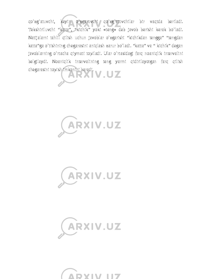 qo`zg`atuvchi, keyin o`zgaruvchi qo`zg`atuvchilar bir vaqtda beriladi. Tekshiriluvchi “katta”, “kichik” yoki «teng» deb javob berishi kerak bo`ladi. Natijalarni tahlil qilish uchun javoblar o`zgarishi “kichikdan tengga” “tengdan katta”ga o`tishining chegarasini aniqlash zarur bo`ladi. “katta” va “ kichik” degan javoblarning o`rtacha qiymati topiladi. Ular o`rtasidagi farq noaniqlik intervalini belgilaydi. Noaniqlik intervalining teng yarmi qidirilayotgan farq qilish chegarasini topish imkonini beradi. 