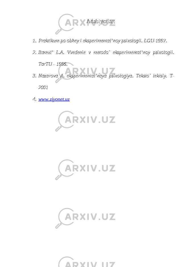 A dabiyotlar: 1. Praktikum po obhey i eksperimental’noy psixologii. LGU-1997. 2. Ramul’ L.A. Vvedenie v metodo` eksperimental’noy psixologii. TarTU - 1996. 3. Nazarova A. eksperimental’naya psixologiya. Teksto` lektsiy. T- 2001 4. www.ziyonet.uz 