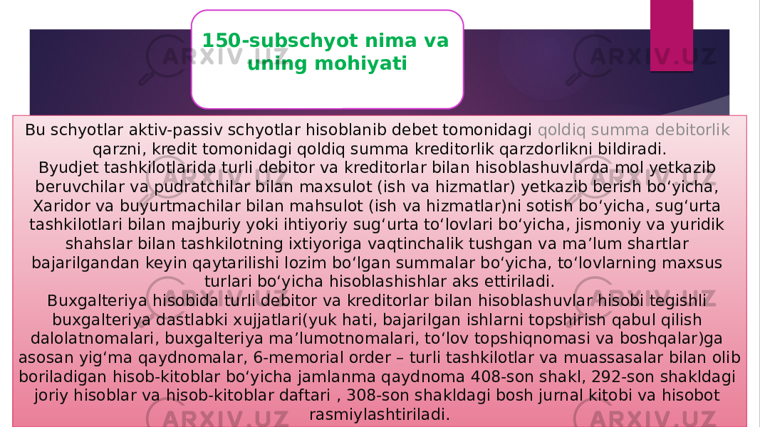 150-subschyot nima va uning mohiyati Bu schyotlar aktiv-passiv schyotlar hisoblanib debet tomonidagi  qoldiq summa debitorlik qarzni , kredit tomonidagi qoldiq summa kreditorlik qarzdorlikni bildiradi. Byudjet tashkilotlarida turli debitor va kreditorlar bilan hisoblashuvlarda mol yetkazib beruvchilar va pudratchilar bilan maxsulot (ish va hizmatlar) yetkazib berish bo‘yicha, Xaridor va buyurtmachilar bilan mahsulot (ish va hizmatlar)ni sotish bo‘yicha, sug‘urta tashkilotlari bilan majburiy yoki ihtiyoriy sug‘urta to‘lovlari bo‘yicha, jismoniy va yuridik shahslar bilan tashkilotning ixtiyoriga vaqtinchalik tushgan va ma’lum shartlar bajarilgandan keyin qaytarilishi lozim bo‘lgan summalar bo‘yicha, to‘lovlarning maxsus turlari bo‘yicha hisoblashishlar aks ettiriladi. Buxgalteriya hisobida turli debitor va kreditorlar bilan hisoblashuvlar hisobi tegishli buxgalteriya dastlabki xujjatlari(yuk hati, bajarilgan ishlarni topshirish qabul qilish dalolatnomalari, buxgalteriya ma’lumotnomalari, to‘lov topshiqnomasi va boshqalar)ga asosan yig‘ma qaydnomalar, 6-memorial order – turli tashkilotlar va muassasalar bilan olib boriladigan hisob-kitoblar bo‘yicha jamlanma qaydnoma 408-son shakl, 292-son shakldagi joriy hisoblar va hisob-kitoblar daftari , 308-son shakldagi bosh jurnal kitobi va hisobot rasmiylashtiriladi. 
