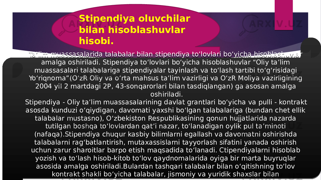 Stipendiya oluvchilar bilan hisoblashuvlar hisobi. Ta’lim muassasalarida talabalar bilan stipendiya to‘lovlari bo‘yicha hisoblashuvlar amalga oshiriladi. Stipendiya to‘lovlari bo‘yicha hisoblashuvlar “Oliy ta’lim muassasalari talabalariga stipendiyalar tayinlash va to‘lash tartibi to‘g‘risidagi Yo‘riqnoma”(O‘zR Oliy va o‘rta mahsus ta’lim vazirligi va O‘zR Moliya vazirligining 2004 yil 2 martdagi 2P, 43-sonqarorlari bilan tasdiqlangan) ga asosan amalga oshiriladi. Stipendiya - Oliy ta’lim muassasalarining davlat grantlari bo‘yicha va pulli - kontrakt asosda kunduzi o‘qiydigan, davomati yaxshi bo‘lgan talabalariga (bundan chet ellik talabalar mustasno), O‘zbekiston Respublikasining qonun hujjatlarida nazarda tutilgan boshqa to‘lovlardan qat’i nazar, to‘lanadigan oylik pul ta’minoti (nafaqa).Stipendiya chuqur kasbiy bilimlarni egallash va davomatni oshirishda talabalarni rag‘batlantirish, mutaxassislarni tayyorlash sifatini yanada oshirish uchun zarur sharoitlar barpo etish maqsadida to‘lanadi. Ctipendiyalarni hisoblab yozish va to‘lash hisob-kitob to‘lov qaydnomalarida oyiga bir marta buyruqlar asosida amalga oshiriladi.Bulardan tashqari talabalar bilan o‘qitishning to‘lov kontrakt shakli bo‘yicha talabalar, jismoniy va yuridik shaxslar bilan hisoblashuvlarni amalga oshiradi. 07 21 2C19 05 3E 1E 141F 21 1F 1F 3529 1F 19 1D 21 23 1C 