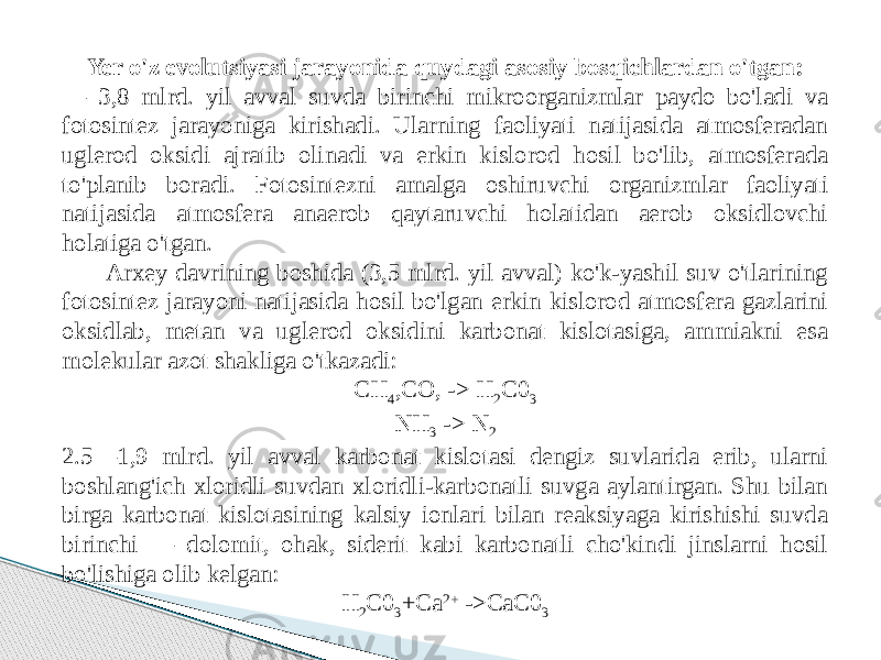 Yer o&#39;z evolutsiyasi jarayonida quydagi asosiy bosqichlardan o&#39;tgan: — 3,8 mlrd. yil avval suvda birinchi mikroorganizmlar paydo bo&#39;ladi va fotosintez jarayoniga kirishadi. Ularning faoliyati natijasida atmosferadan uglerod oksidi ajratib olinadi va erkin kislorod hosil bo&#39;lib, atmosferada to&#39;planib boradi. Fotosintezni amalga oshiruvchi organizmlar faoliyati natijasida atmosfera anaerob qaytaruvchi holatidan aerob oksidlovchi holatiga o&#39;tgan. Arxey davrining boshida (3,5 mlrd. yil avval) ko&#39;k-yashil suv o&#39;tlarining fotosintez jarayoni natijasida hosil bo&#39;lgan erkin kislorod atmosfera gazlarini oksidlab, metan va uglerod oksidini karbonat kislotasiga, ammiakni esa molekular azot shakliga o&#39;tkazadi: CH 4 ,CO, -> H 2 C0 3 NH 3 -> N 2 2.5—1,9 mlrd. yil avval karbonat kislotasi dengiz suvlarida erib, ularni boshlang&#39;ich xloridli suvdan xloridli-karbonatli suvga aylantirgan. Shu bilan birga karbonat kislotasining kalsiy ionlari bilan reaksiyaga kirishishi suvda birinchi — dolomit, ohak, siderit kabi karbonatli cho&#39;kindi jinslarni hosil bo&#39;lishiga olib kelgan: H 2 C0 3 +Ca 2+ ->CaC0 3 