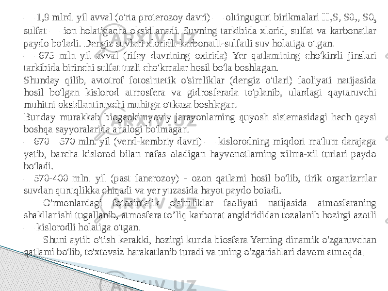 — 1,9 mlrd. yil avval (o&#39;rta proterozoy davri) — oltingugurt birikmalari H 2 S, S0 2 , S0 3 sulfat — ion holatigacha oksidlanadi. Suvning tarkibida xlorid, sulfat va karbonatlar paydo bo&#39;ladi. Dengiz suvlari xloridli-karbonatli-sulfatli suv holatiga o&#39;tgan. — 675 mln yil avval (rifey davrining oxirida) Yer qatlamining cho&#39;kindi jinslari tarkibida birinchi sulfat tuzli cho&#39;kmalar hosil bo&#39;la boshlagan. Shunday qilib, avtotrof fotosintetik o&#39;simliklar (dengiz o&#39;tlari) faoliyati natijasida hosil bo&#39;lgan kislorod atmosfera va gidrosferada to&#39;planib, ulardagi qaytaruvchi muhitni oksidlantiruvchi muhitga o&#39;tkaza boshlagan. Bunday murakkab biogeokimyoviy jarayonlarning quyosh sistemasidagi hech qaysi boshqa sayyoralarida analogi bo&#39;lmagan. — 670—570 mln. yil (vend-kembriy davri) — kislorodning miqdori ma&#39;lum darajaga yetib, barcha kislorod bilan nafas oladigan hayvonotlarning xilma-xil turlari paydo bo&#39;ladi. — 570-400 mln. yil (past fanerozoy) - ozon qatlami hosil bo&#39;lib, tirik organizrnlar suvdan quruqlikka chiqadi va yer yuzasida hayot paydo boiadi. O&#39;rmonlardagi fotosintetik o&#39;simliklar faoliyati natijasida atmosferaning shakllanishi tugallanib, atmosfera to’liq karbonat angidrididan tozalanib hozirgi azotli — kislorodli holatiga o&#39;tgan. Shuni aytib o&#39;tish kerakki, hozirgi kunda biosfera Yerning dinamik o&#39;zgaruvchan qatlami bo&#39;lib, to&#39;xtovsiz harakatlanib turadi va uning o&#39;zgarishlari davom etmoqda. 