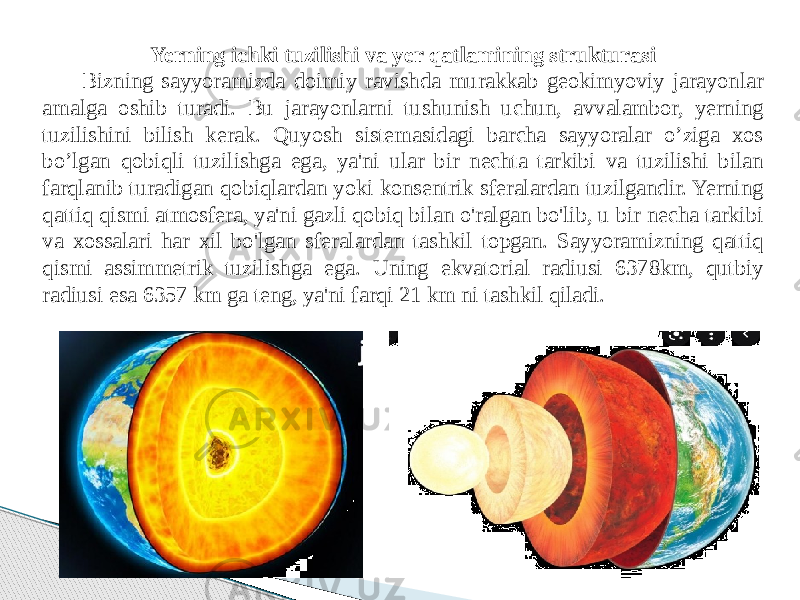 Yerning ichki tuzilishi va yer qatlamining strukturasi Bizning sayyoramizda doimiy ravishda murakkab geokimyoviy jarayonlar amalga oshib turadi. Bu jarayonlarni tushunish uchun, avvalambor, yerning tuzilishini bilish kerak. Quyosh sistemasidagi barcha sayyoralar o’ziga xos bo’lgan qobiqli tuzilishga ega, ya&#39;ni ular bir nechta tarkibi va tuzilishi bilan farqlanib turadigan qobiqlardan yoki konsentrik sferalardan tuzilgandir. Yerning qattiq qismi atmosfera, ya&#39;ni gazli qobiq bilan o&#39;ralgan bo&#39;lib, u bir necha tarkibi va xossalari har xil bo&#39;lgan sferalardan tashkil topgan. Sayyoramizning qattiq qismi assimmetrik tuzilishga ega. Uning ekvatorial radiusi 6378km, qutbiy radiusi esa 6357 km ga teng, ya&#39;ni farqi 21 km ni tashkil qiladi. 