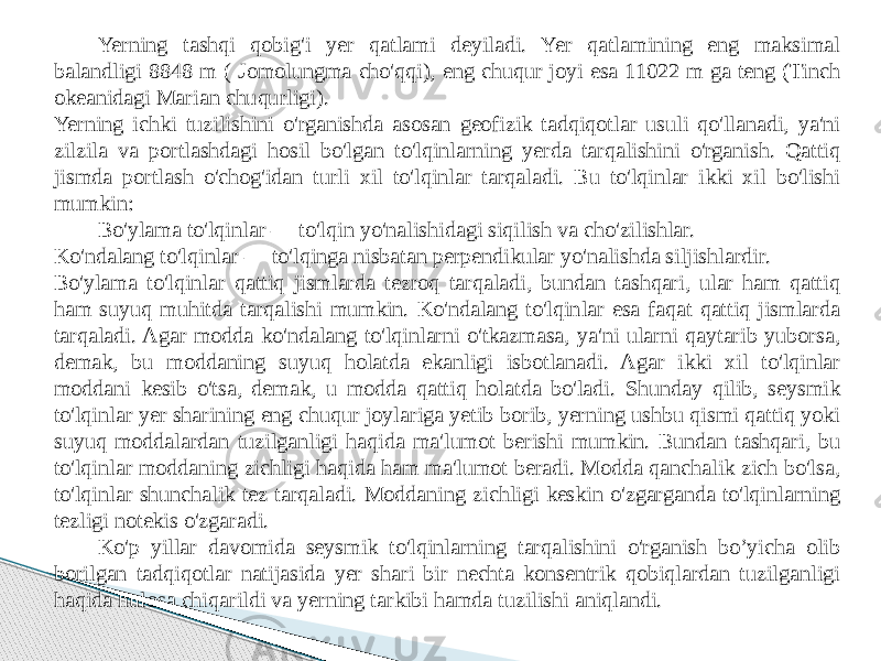 Yerning tashqi qobig&#39;i yer qatlami deyiladi. Yer qatlamining eng maksimal balandligi 8848 m ( Jomolungma cho&#39;qqi), eng chuqur joyi esa 11022 m ga teng (Tinch okeanidagi Marian chuqurligi). Yerning ichki tuzilishini o&#39;rganishda asosan geofizik tadqiqotlar usuli qo&#39;llanadi, ya&#39;ni zilzila va portlashdagi hosil bo&#39;lgan to&#39;lqinlarning yerda tarqalishini o&#39;rganish. Qattiq jismda portlash o&#39;chog&#39;idan turli xil to&#39;lqinlar tarqaladi. Bu to&#39;lqinlar ikki xil bo&#39;lishi mumkin: Bo&#39;ylama to&#39;lqinlar — to&#39;lqin yo&#39;nalishidagi siqilish va cho&#39;zilishlar. Ko&#39;ndalang to&#39;lqinlar — to&#39;lqinga nisbatan perpendikular yo&#39;nalishda siljishlardir. Bo&#39;ylama to&#39;lqinlar qattiq jismlarda tezroq tarqaladi, bundan tashqari, ular ham qattiq ham suyuq muhitda tarqalishi mumkin. Ko&#39;ndalang to&#39;lqinlar esa faqat qattiq jismlarda tarqaladi. Agar modda ko&#39;ndalang to&#39;lqinlarni o&#39;tkazmasa, ya&#39;ni ularni qaytarib yuborsa, demak, bu moddaning suyuq holatda ekanligi isbotlanadi. Agar ikki xil to&#39;lqinlar moddani kesib o&#39;tsa, demak, u modda qattiq holatda bo&#39;ladi. Shunday qilib, seysmik to&#39;lqinlar yer sharining eng chuqur joylariga yetib borib, yerning ushbu qismi qattiq yoki suyuq moddalardan tuzilganligi haqida ma&#39;lumot berishi mumkin. Bundan tashqari, bu to&#39;lqinlar moddaning zichligi haqida ham ma&#39;lumot beradi. Modda qanchalik zich bo&#39;lsa, to&#39;lqinlar shunchalik tez tarqaladi. Moddaning zichligi keskin o&#39;zgarganda to&#39;lqinlarning tezligi notekis o&#39;zgaradi. Ko&#39;p yillar davomida seysmik to&#39;lqinlarning tarqalishini o&#39;rganish bo’yicha olib borilgan tadqiqotlar natijasida yer shari bir nechta konsentrik qobiqlardan tuzilganligi haqida hulosa chiqarildi va yerning tarkibi hamda tuzilishi aniqlandi. 