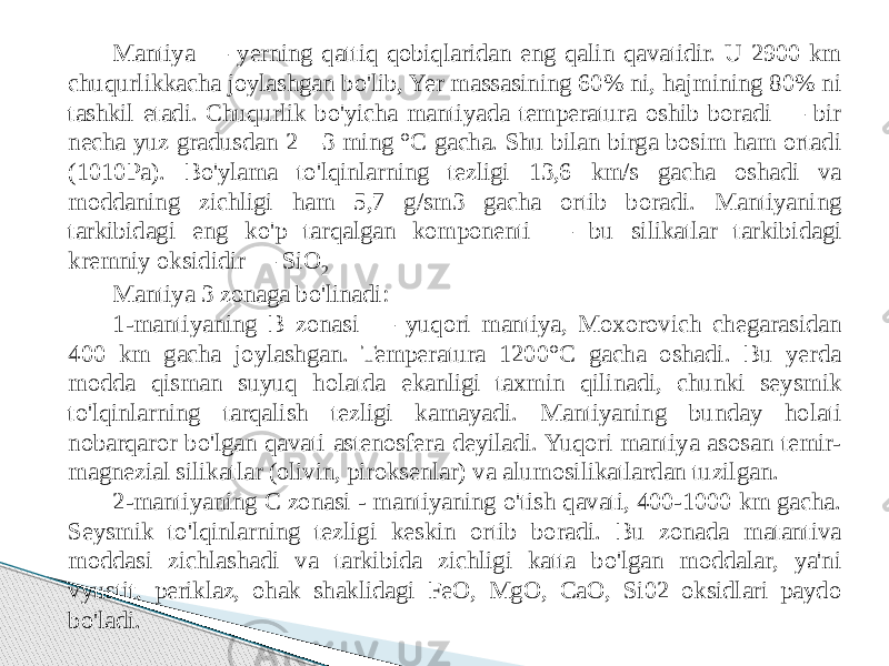 Mantiya — yerning qattiq qobiqlaridan eng qalin qavatidir. U 2900 km chuqurlikkacha joylashgan bo&#39;lib, Yer massasining 60% ni, hajmining 80% ni tashkil etadi. Chuqurlik bo&#39;yicha mantiyada temperatura oshib boradi — bir necha yuz gradusdan 2—3 ming °C gacha. Shu bilan birga bosim ham ortadi (1010Pa). Bo&#39;ylama to&#39;lqinlarning tezligi 13,6 km/s gacha oshadi va moddaning zichligi ham 5,7 g/sm3 gacha ortib boradi. Mantiyaning tarkibidagi eng ko&#39;p tarqalgan komponenti — bu silikatlar tarkibidagi kremniy oksididir — SiO 2 Mantiya 3 zonaga bo&#39;linadi: 1-mantiyaning B zonasi — yuqori mantiya, Moxorovich chegarasidan 400 km gacha joylashgan. Temperatura 1200°C gacha oshadi. Bu yerda modda qisman suyuq holatda ekanligi taxmin qilinadi, chunki seysmik to&#39;lqinlarning tarqalish tezligi kamayadi. Mantiyaning bunday holati nobarqaror bo&#39;lgan qavati astenosfera deyiladi. Yuqori mantiya asosan temir- magnezial silikatlar (olivin, piroksenlar) va alumosilikatlardan tuzilgan. 2-mantiyaning C zonasi - mantiyaning o&#39;tish qavati, 400-1000 km gacha. Seysmik to&#39;lqinlarning tezligi keskin ortib boradi. Bu zonada matantiva moddasi zichlashadi va tarkibida zichligi katta bo&#39;lgan moddalar, ya&#39;ni vyustit, periklaz, ohak shaklidagi FeO, MgO, CaO, Si02 oksidlari paydo bo&#39;ladi. 