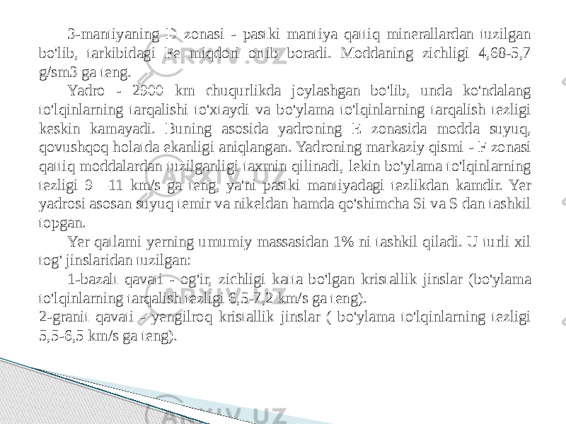 3-mantiyaning D zonasi - pastki mantiya qattiq minerallardan tuzilgan bo&#39;lib, tarkibidagi Fe miqdori ortib boradi. Moddaning zichligi 4,68-5,7 g/sm3 ga teng. Yadro - 2900 km chuqurlikda joylashgan bo&#39;lib, unda ko&#39;ndalang to&#39;lqinlarning tarqalishi to&#39;xtaydi va bo&#39;ylama to&#39;lqinlarning tarqalish tezligi keskin kamayadi. Buning asosida yadroning E zonasida modda suyuq, qovushqoq holatda ekanligi aniqlangan. Yadroning markaziy qismi - F zonasi qattiq moddalardan tuzilganligi taxmin qilinadi, lekin bo&#39;ylama to&#39;lqinlarning tezligi 9—11 km/s ga teng, ya&#39;ni pastki mantiyadagi tezlikdan kamdir. Yer yadrosi asosan suyuq temir va nikeldan hamda qo&#39;shimcha Si va S dan tashkil topgan. Yer qatlami yerning umumiy massasidan 1% ni tashkil qiladi. U turli xil tog&#39; jinslaridan tuzilgan: 1-bazalt qavati - og&#39;ir, zichligi katta bo&#39;lgan kristallik jinslar (bo&#39;ylama to&#39;lqinlarning tarqalish tezligi 6,5-7,2 km/s ga teng). 2-granit qavati - yengilroq kristallik jinslar ( bo&#39;ylama to&#39;lqinlarning tezligi 5,5-6,5 km/s ga teng). 