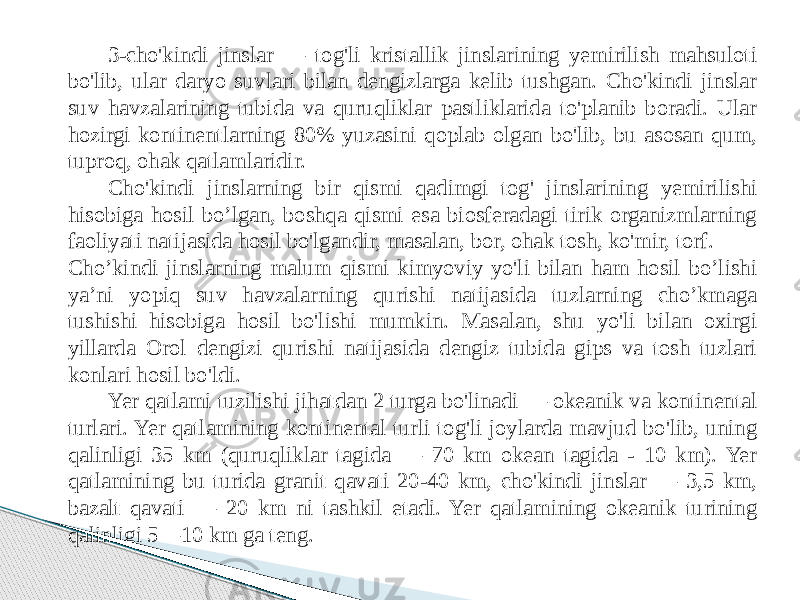 3-cho&#39;kindi jinslar — tog&#39;li kristallik jinslarining yemirilish mahsuloti bo&#39;lib, ular daryo suvlari bilan dengizlarga kelib tushgan. Cho&#39;kindi jinslar suv havzalarining tubida va quruqliklar pastliklarida to&#39;planib boradi. Ular hozirgi kontinentlarning 80% yuzasini qoplab olgan bo&#39;lib, bu asosan qum, tuproq, ohak qatlamlaridir. Cho&#39;kindi jinslarning bir qismi qadimgi tog&#39; jinslarining yemirilishi hisobiga hosil bo’lgan, boshqa qismi esa biosferadagi tirik organizmlarning faoliyati natijasida hosil bo&#39;lgandir, masalan, bor, ohak tosh, ko&#39;mir, torf. Cho’kindi jinslarning malum qismi kimyoviy yo&#39;li bilan ham hosil bo’lishi ya’ni yopiq suv havzalarning qurishi natijasida tuzlarning cho’kmaga tushishi hisobiga hosil bo&#39;lishi mumkin. Masalan, shu yo&#39;li bilan oxirgi yillarda Orol dengizi qurishi natijasida dengiz tubida gips va tosh tuzlari konlari hosil bo&#39;ldi. Yer qatlami tuzilishi jihatdan 2 turga bo&#39;linadi — okeanik va kontinental turlari. Yer qatlamining kontinental turli tog&#39;li joylarda mavjud bo&#39;lib, uning qalinligi 35 km (quruqliklar tagida — 70 km okean tagida - 10 km). Yer qatlamining bu turida granit qavati 20-40 km, cho&#39;kindi jinslar — 3,5 km, bazalt qavati — 20 km ni tashkil etadi. Yer qatlamining okeanik turining qalinligi 5—10 km ga teng. 