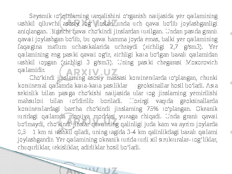 Seysmik to&#39;lqinlarning tarqalishini o&#39;rganish natijasida yer qatlamining tashkil qiluvchi asosiy tog&#39; jinslari unda uch qavat bo&#39;lib joylashganligi aniqlangan. Birinchi qavat cho&#39;kindi jinslardan tuzilgan. Undan pastda granit qavati joylashgan bo&#39;lib, bu qavat hamma joyda emas, balki yer qatlamining faqatgina ma&#39;lum uchastkalarida uchraydi (zichligi 2,7 g/sm3). Yer qatlamining eng pastki qavati og&#39;ir, zichligi katta bo&#39;lgan bazalt qatlamidan tashkil topgan (zichligi 3 g/sm3). Uning pastki chegarasi Moxorovich qatlamidir. Cho&#39;kindi jinslarning asosiy massasi kontinentlarda to&#39;plangan, chunki kontinental qatlamda katta-katta pastliklar — geoksinallar hosil bo&#39;ladi. Asta sekinlik bilan pastga cho&#39;kishi natijasida ular tog jinslarning yemirilishi mahsuloti bilan to&#39;ldirilib boriladi. Hozirgi vaqtda geoksinallarda kontinentlardagi barcha cho&#39;kindi jinslarning 75% to&#39;plangan. Okeanik turidagi qatlamda mantiya moddasi yuzaga chiqadi. Unda granit qavati bo&#39;lmaydi, cho&#39;kindi jinslar qavatining qalinligi juda kam va ayrim joylarda 0,5—1 km ni tashkil qiladi, uning tagida 3-4 km qalinlikdagi bazalt qatlami joylashgandir. Yer qatlamining okeanik turida turli xil strukturalar- tog’liklar, chuqurliklar, tekisliklar, adirliklar hosil bo’ladi. 