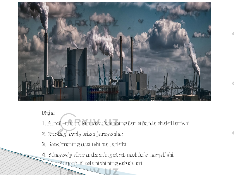 Reja: 1. Atrof –muhit kimyosi faninning fan sifatida shakillanishi 2. Yerdagi evolyusion jarayonlar 3. Biosferaning tuzilishi va tarkibi 4. Kimyoviy elementlarning atrof-muhitda tarqalishi 5. Atrof muhit ifloslanishining sabablari 