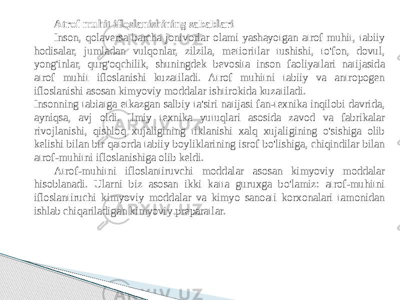 Atrof muhit ifloslanishining sabablari Inson, qolaversa barcha jonivorlar olami yashayotgan atrof muhit, tabiiy hodisalar, jumladan vulqonlar, zilzila, metioritlar tushishi, to&#39;fon, dovul, yong&#39;inlar, qurg&#39;oqchilik, shuningdek bevosita inson faoliyatlari natijasida atrof muhit ifloslanishi kuzatiladi. Atrof muhitni tabiiy va antropogen ifloslanishi asosan kimyoviy moddalar ishtirokida kuzatiladi. Insonning tabiatga etkazgan salbiy ta&#39;siri natijasi fan-texnika inqilobi davrida, ayniqsa, avj oldi. Ilmiy texnika yutuqlari asosida zavod va fabrikalar rivojlanishi, qishloq xujaligining tiklanishi xalq xujaligining o&#39;sishiga olib kelishi bilan bir qatorda tabiiy boyliklarining isrof bo&#39;lishiga, chiqindilar bilan atrof-muhitni ifloslanishiga olib keldi. Atrof-muhitni ifloslantiruvchi moddalar asosan kimyoviy moddalar hisoblanadi. Ularni biz asosan ikki katta guruxga bo&#39;lamiz: atrof-muhitni ifloslantiruchi kimyoviy moddalar va kimyo sanoati korxonalari tamonidan ishlab chiqariladigan kimyoviy preparatlar. 