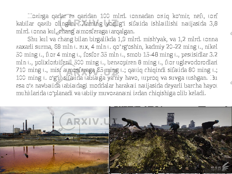 Hozirga qadar er qaridan 100 mlrd. tonnadan ortiq ko&#39;mir, neft, torf kabilar qazib olingan. Ularning yoqilg&#39;i sifatida ishlatilishi natijasida 3,8 mlrd. tonna kul, chang atmosferaga tarqalgan. Shu kul va chang bilan birgalikda 1,9 mlrd. mish&#39;yak, va 1,2 mlrd. tonna zaxarli surma, 68 mln t. rux, 4 mln t. qo’rg&#39;oshin, kadmiy 20-22 ming t., nikel 50 ming t., ftor 4 ming t., fosfor 35 mln t., smob 15-48 ming t., pestisidlar 3.2 mln t., polixlorbifenil 500 ming t., benzopiren 8 ming t., ftor uglevodorodlari 710 ming t., mis: atmosferaga 65 ming t.; qattiq chiqindi sifatida 80 ming t.; 100 ming t. o&#39;g&#39;it sifatida tabiatga ya&#39;niy havo, tuproq va suvga tushgan. Bu esa o&#39;z navbatida tabiatdagi moddalar harakati natijasida deyarli barcha hayot muhitlarida to&#39;planadi va tabiiy muvozanatni izdan chiqishiga olib keladi. 