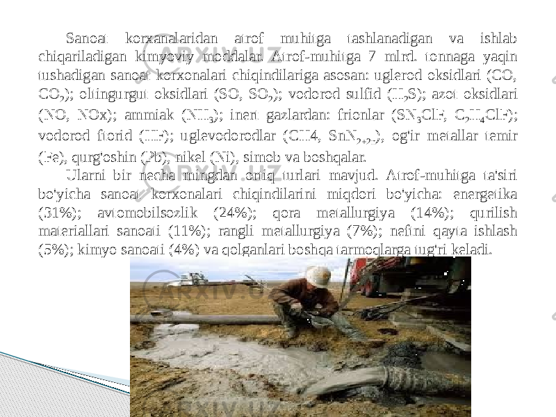 Sanoat korxanalaridan atrof muhitga tashlanadigan va ishlab chiqariladigan kimyoviy moddalar. Atrof-muhitga 7 mlrd. tonnaga yaqin tushadigan sanoat korxonalari chiqindilariga asosan: uglerod oksidlari (CO, CO 2 ); oltingurgut oksidlari (SO, SO 2 ); vodorod sulfid (H 2 S); azot oksidlari (NO, NOx); ammiak (NH 3 ); inert gazlardan: frionlar (SN 3 ClF, C 2 H 4 ClF); vodorod ftorid (HF); uglevodorodlar (CH4, SnN 2+2n ), og&#39;ir metallar temir (Fe), qurg&#39;oshin (Pb), nikel (Ni), simob va boshqalar. Ularni bir necha mingdan ortiq turlari mavjud. Atrof-muhitga ta&#39;siri bo&#39;yicha sanoat korxonalari chiqindilarini miqdori bo&#39;yicha: energetika (31%); avtomobilsozlik (24%); qora metallurgiya (14%); qurilish materiallari sanoati (11%); rangli metallurgiya (7%); neftni qayta ishlash (5%); kimyo sanoati (4%) va qolganlari boshqa tarmoqlarga tug&#39;ri keladi. 