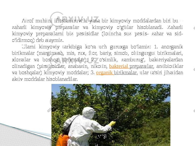 Atrof muhitni ifloslantiruvchi yana bir kimyoviy moddalardan biri bu – zaharli kimyoviy preparatlar va kimyoviy o&#39;g&#39;itlar hisoblanadi. Zaharli kimyoviy preparatlarni biz pestisidlar (lotincha suz pestis- zahar va sid- o&#39;ldirmoq) deb ataymiz. Ularni kimyoviy tarkibiga ko&#39;ra uch guruxga bo&#39;lamiz: 1. anorganik birikmalar (margimush, mis, rux, ftor, bariy, simob, oltingurgut birikmalari, xloratlar va boshqa birikmalar); 2. o&#39;simlik, zamburug&#39;, bakteriyalardan olinadigan (pirstiroidlar, anabazin, nikotin,  bakterial preparatlar , antibiotiklar va boshqalar) kimyoviy moddalar; 3.  organik birikmalar , ular ta&#39;siri jihatidan aktiv moddalar hisoblanadilar. 