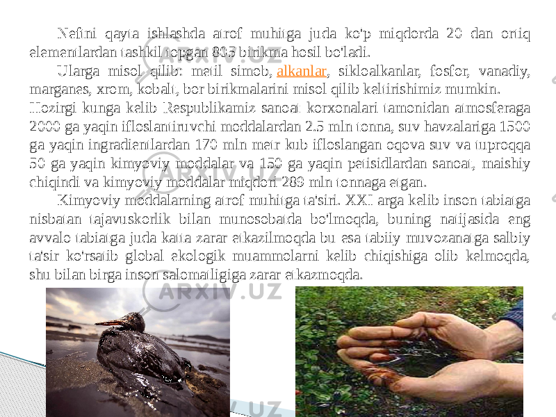 Neftni qayta ishlashda atrof muhitga juda ko&#39;p miqdorda 20 dan ortiq elementlardan tashkil topgan 805 birikma hosil bo&#39;ladi. Ularga misol qilib: metil simob,  alkanlar , sikloalkanlar, fosfor, vanadiy, marganes, xrom, kobalt, bor birikmalarini misol qilib keltirishimiz mumkin. Hozirgi kunga kelib Respublikamiz sanoat korxonalari tamonidan atmosferaga 2000 ga yaqin ifloslantiruvchi moddalardan 2.5 mln tonna, suv havzalariga 1500 ga yaqin ingradientlardan 170 mln metr kub ifloslangan oqova suv va tuproqqa 50 ga yaqin kimyoviy moddalar va 150 ga yaqin petisidlardan sanoat, maishiy chiqindi va kimyoviy moddalar miqdori 289 mln tonnaga etgan. Kimyoviy moddalarning atrof muhitga ta&#39;siri. XXI arga kelib inson tabiatga nisbatan tajavuskorlik bilan munosobatda bo&#39;lmoqda, buning natijasida eng avvalo tabiatga juda katta zarar etkazilmoqda bu esa tabiiy muvozanatga salbiy ta&#39;sir ko&#39;rsatib global ekologik muammolarni kelib chiqishiga olib kelmoqda, shu bilan birga inson salomatligiga zarar etkazmoqda. 