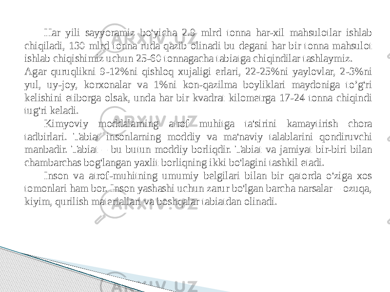 Har yili sayyoramiz bo&#39;yicha 2.9 mlrd tonna har-xil mahsulotlar ishlab chiqiladi, 130 mlrd tonna ruda qazib olinadi bu degani har bir tonna mahsulot ishlab chiqishimiz uchun 25-60 tonnagacha tabiatga chiqindilar tashlaymiz. Agar quruqlikni 9-12%ni qishloq xujaligi erlari, 22-25%ni yaylovlar, 2-3%ni yul, uy-joy, korxonalar va 1%ni kon-qazilma boyliklari maydoniga to’g&#39;ri kelishini etiborga olsak, unda har bir kvadrat kilometrga 17-24 tonna chiqindi tug&#39;ri keladi. Kimyoviy moddalarning atrof muhitga ta&#39;sirini kamaytirish chora tadbirlari. Tabiat insonlarning moddiy va ma&#39;naviy talablarini qondiruvchi manbadir. Tabiat – bu butun moddiy borliqdir. Tabiat va jamiyat bir-biri bilan chambarchas bog&#39;langan yaxlit borliqning ikki bo&#39;lagini tashkil etadi. Inson va atrof-muhitning umumiy belgilari bilan bir qatorda o&#39;ziga xos tomonlari ham bor. Inson yashashi uchun zarur bo&#39;lgan barcha narsalar – ozuqa, kiyim, qurilish materiallari va boshqalar tabiatdan olinadi. 