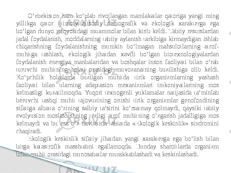 O’zbekiston ham ko’plab rivojlangan mamlakatlar qatoriga yangi ming yillikga qator ijtimoiy-iqtisodiy demografik va ekologik xarakterga ega bo’lgan dunyo miqyosidagi muammolar bilan kirib keldi. Tabiiy resurslardan jadal foydalanish, moddalarning tabiiy aylanish tarkibiga kirmaydigan ishlab chiqarishning foydalanishning mumkin bo’lmagan mahsulotlarning atrof- muhitga tashlash, ekologik jihatdan xavfli bo’lgan biotexnologiyalardan foydalanish energiya manbalaridan va boshqalar inson faoliyati bilan o’rab turuvchi muhitning holati orasidagi muvozanatning buzilishiga olib keldi. Ko’pchilik holatlarda buzilgan muhitda tirik organizmlarning yashash faoliyati bilan ularning adaptasion mexanizmlari imkoniyatlarining mos kelmasligi kuzatilmoqda. Yuqori texnogenli yuklamalar natijasida ta’minlab beruvchi tashqi muhit tajovuzining ortishi tirik organizmlar genofondining sifatiga albatta o’zining salbiy ta’sirini ko’rsatmay qolmaydi, qaysiki tabiiy evolyusion moslashishning tezligi atrof muhitning o’zgarish jadalligiga mos kelmaydi va bu esa o’z navbatida tabiatda «Ekologik keskinlik» sindromini chaqiradi. Ekologik keskinlik sifatiy jihatdan yangi xarakterga ega bo’lish bilan birga katastrofik masshtabni egallamoqda. Bunday sharoitlarda organizm bilan muhit orasidagi munosabatlar murakkablashadi va keskinlashadi. 