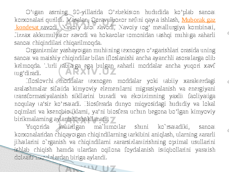 O’tgan asrning 90-yillarida O’zbekiston hududida ko’plab sanoat korxonalari qurildi. Masalan, Qoravulbozor neftni qayta ishlash,  Muborak gaz kondesat zavodi , Navoiy azot zavodi, Navoiy tog’ metallurgiya kombinati, Jizzax akkumulyator zavodi va hokazolar tomonidan tashqi muhitga zaharli sanoat chiqindilari chiqarilmoqda. Organizmlar yashayotgan muhitning texnogen o’zgarishlari orasida uning sanoat va maishiy chiqindilar bilan ifloslanishi ancha ayanchli asoratlarga olib kelmoqda. Turli tabiatga ega bulgan zaharli moddalar ancha yuqori xavf tug’diradi. Ifloslovchi moddalar texnogen moddalar yoki tabiiy xarakterdagi aralashmalar sifatida kimyoviy elementlarni migrasiyalanish va energiyani transformasiyalanish sikllarini buzadi va ekotizimning yaxlit faoliyatiga noqulay ta’sir ko’rsatadi. Biosferada dunyo miqyosidagi hududiy va lokal oqimlari va ksenobiotiklarni, ya’ni biosfera uchun begona bo’lgan kimyoviy birikmalarning aylanishi shakllanadi. Yuqorida keltirilgan ma`lumotlar shuni ko`rsatadiki, sanoat korxonalaridan chiqayotgan chiqindilarning tarkibini aniqlash, ularning zararli jihatlarini o`rganish va chiqindilarni zararsizlantirishning optimal usullarini ishlab chiqish hamda ulardan oqilona foydalanish istiqbollarini yaratish dolzarb masalalardan biriga aylandi. 