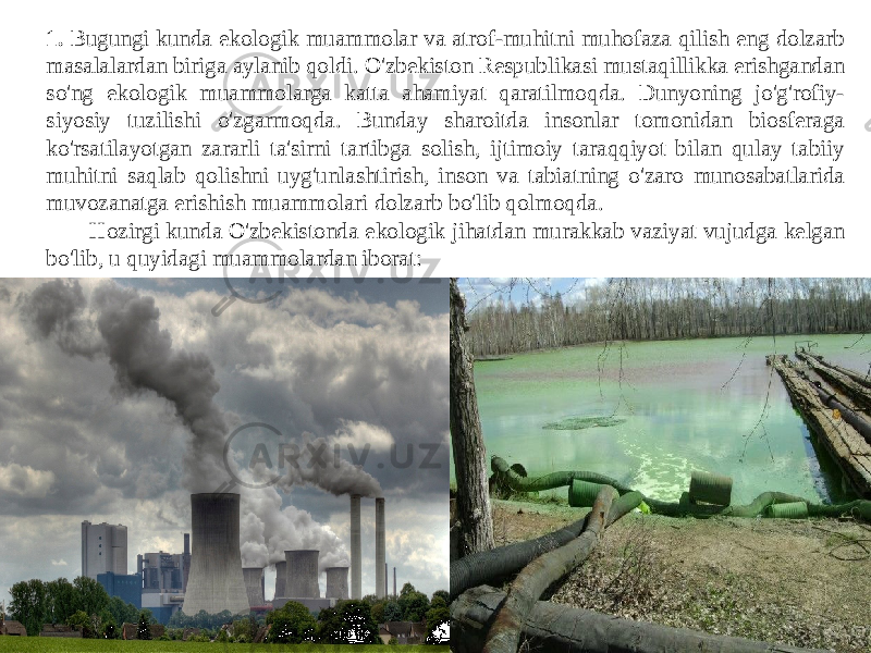 1. Bugungi kunda ekologik muammolar va atrof-muhitni muhofaza qilish eng dolzarb masalalardan biriga aylanib qoldi. O&#39;zbekiston Respublikasi mustaqillikka erishgandan so&#39;ng ekologik muammolarga katta ahamiyat qaratilmoqda. Dunyoning jo&#39;g&#39;rofiy- siyosiy tuzilishi o&#39;zgarmoqda. Bunday sharoitda insonlar tomonidan biosferaga ko&#39;rsatilayotgan zararli ta&#39;sirni tartibga solish, ijtimoiy taraqqiyot bilan qulay tabiiy muhitni saqlab qolishni uyg&#39;unlashtirish, inson va tabiatning o&#39;zaro munosabatlarida muvozanatga erishish muammolari dolzarb bo&#39;lib qolmoqda. Hozirgi kunda O&#39;zbekistonda ekologik jihatdan murakkab vaziyat vujudga kelgan bo&#39;lib, u quyidagi muammolardan iborat: 